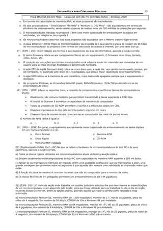 INFORMÁTICA PARA CONCURSOS PÚBLICOS                                         13

               Placa Ethernet 10/100 Mbps – Caixas de som JBL Pro com Bass Reflex - Windows 2000

   a. Em termos de capacidade de memória RAM, as duas propostas são equivalentes.
   b. Os dois processadores - "Intel Celeron 766 MHz” e “Pentium III 700 MHz” - são equivalentes em termos de
      eficiência de processamento, sendo ambas capazes de realizar mais de 700 milhões de operações por segundo.
   c. O microcomputador indicado na proposta II tem uma maior capacidade de armazenagem de dados em
      winchester, em relação ao da proposta I
   d. Os microcomputadores descritos nas duas propostas são equipados com o mesmo sistema Operacional.
   e. A placa Ethernet 10/100 Mbps do microcomputador da proposta II é equivalente à placa de modem de 56 Kbps
      do microcomputador da proposta I em termos de velocidade de acesso à Internet, por uma rede dial-up.
 17) (TJPE – 2001) Com relação aos termos e aos dispositivos da área de informática, assinale a opção correta:
  a.     O termo firmware refere-se aos componentes físicos de um equipamento. O firmware inclui chips, teclado,
         vídeo, drives, etc.
  b.     O conjunto de instruções que tornam o computador uma máquina capaz de responder aos comandos de um
         usuário para as mais diversas finalidades é denominado hardware.
  c.     A sigla CD (do inglês Compact disk) refere-se a um disco que, a cada dia, vem sendo menos usado, porque, por
         ser compacto, foi superado pelo disco de 1,5 polegadas, que possui maior capacidade de armazenamento.
  d.     A sigla ROM refere-se à memória de uso transitório, cujos dados são apagados sempre que o equipamento é
         desligado.
  e.     No programa Windows, as dimensões 640x480 pixels, 800x600 pixels e 1024x768 pixels referem-se às
         propriedades do vídeo.
 18) (MPU – 1999) julgue os seguintes itens, a respeito de componentes e periféricos típicos dos computadores
     atuais:
           •   Atualmente, são comuns modems que permitem transmissão a taxas superiores a 1024 bps.
           •   A função do Scanner é aumentar a capacidade de memória do computador
           •   Todas as unidades de CD-ROM permitem a escrita e a leitura dos dados em CDs.
           •   Diversas impressoras do tipo jato de tinta podem imprimir em cores
           •   Diversos tipos de mouses atuais conectam-se ao computador por meio de portas seriais.
       O número de itens certos é igual a:
               a.   1                b. 2            c. 3             d.   4           e. 5
 19) (MPU – 1999) Em geral, o equipamento que apresenta maior capacidade de armazenamento de dados digitais
     em um microcomputador é o (a):
               a.   Disco flexível                                    d. Memória ROM
               b.   Disco Rígido                                      e. CD-ROM
               c.   Memória RAM instalada
20) (Papiloscopista Polícia Civil – DF) No que se refere a hardware de microcomputadores do tipo PC e de seus
periféricos, assinale a opção correta.
a) Todos os discos rígidos utilizados em microcomputadores atuais utilizam gravação óptica.
b) Existem atualmente microcomputadores do tipo PC com capacidade de memória RAM superior a 500 mil bytes.
c) Apesar de as impressoras matriciais de impacto terem uma qualidade gráfica pior que as impressoras a laser, uma
grande vantagem das primeiras sobre as segundas é que aquelas têm sempre uma velocidade de impressão maior que
estas.
d) A função da placa de modem é controlar os sinais que vão do computador para o monitor de vídeo.
e) Os discos flexíveis de 3½ polegadas permitem um armazenamento de até 144 gigabytes.


21) (TJPE- 2001) O chefe da seção onde trabalha um auxiliar judiciário solicitou-lhe que descrevesse as especificações
de um microcomputador a ser adquirido pelo órgão, para que fosse utilizado para os trabalhos do dia-a-dia da seção,
incluindo acesso à Internet. Entre as opções abaixo, assinale aquela que estaria correta como resposta a essa
solicitação.
a) microcomputador Pentium III, memória RAM de 1.028 megabytes, monitor de 17”, HD de 20 gigabits, placa de
vídeo de 4 megabits, fax modem de 56 bits/s, CDROM de 10x e Windows 98 pré–instalado.
b) microcomputador Pentium III, memória RAM de 64 megabytes, monitor de 17”, HD de 20 gigabytes, placa de vídeo
de 4 gigabytes, fax modem de 8 kilobits/s, CDROM de 10x e Windows 98 pré–instalado.
c) microcomputador Pentium II, memória RAM de 64 megabytes, monitor de 14”, HD de 20 gigabits, placa de vídeo de
4 megabits, fax modem de 56 bytes/s, CDROM de 52x e Windows 2000 pré–instalado.
 