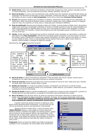INFORMÁTICA PARA CONCURSOS PÚBLICOS                                          15

1) Botão Iniciar: Parte mais importante do Windows, através dele conseguimos iniciar qualquer aplicação presente
   no nosso computador, como os programas para texto, cálculos, desenhos, internet, etc.
2) Barra de tarefas: É a barra cinza (normalmente) onde o Botão Iniciar fica localizado, ela permite fácil acesso aos
   programas que estiverem em execução no nosso computador, criando para cada um, um botão. Note no exemplo
   dois botões, um para a janela do meu Computador e outro para o documento Concurso Polícia Federal.
3) Ícones: São pequenas imagens que se localizam no desktop, representam sempre algo em seu computador. Os
   ícones são a “alma” da teoria do Windows, todos os arquivos e pastas, bem como unidades de disco ou qualquer
   coisa em nosso micro ganham um ícone, esta e a razão pela qual o Windows é GRÁFICO.
4) Área de notificação: Pequena área localizada na Barra de Tarefas, na parte oposta ao Botão Iniciar, ela guarda o
   relógio (fácil acesso para visualização e alteração do horário) e também guarda os ícones de certas aplicações que
   estão sendo executadas em segundo plano (ou seja, sem a intervenção do usuário e sem atrapalhar o mesmo)
   como o ANTIVIRUS, por exemplo. A maioria dos programas que são executados quando o Windows inicia, ficam
   com seu ícone aqui.
5) Janela: Janelas são áreas retangulares que se abrem mostrando certos conteúdos, no caso anterior, a janela que
   está aberta é a do Meu Computador, nós abrimos uma janela quando executamos (com dois cliques) um ícone.
   Na verdade, ícones e janelas são a mesma coisa, apenas representam um objeto, seja ele uma pasta, um arquivo
   ou uma unidade de disco. Ícone é a representação mínima, apenas mostra que o objeto existe, Janela é a
   máxima, mostra também o conteúdo do objeto em questão.
Apresentamos abaixo os componentes da janela:

                      2                                         1                         3



    Aqui, podemos ver
    a     unidade   de                                                                        Podemos verificar
    disquete (A:), e a                                                                        que     o    micro
    unidade de CD (F:).                                                                       mostrado     nesta
    O ícone da unidade                                                                        tela    possui    3
    de CD está deste                                                                          unidades de disco
    jeito porque está                                                                         rígido (C:, D:, E:)
    inserido um CD de
    áudio (música)
                                                                                         4

                                                         5
1) Barra de título: É a barra horizontal que apresenta o nome da janela. Para mover a janela, clicamos aqui e
   arrastamo-la. Um duplo clique nesta barra maximiza ou restaura uma janela.
2) Ícone de Controle: Apresenta as funções mais comuns da janela em forma de menu, basta clicar aqui. Atenção:
   um duplo clique neste ícone, significa fechar a janela.
3) Botões de Comando: é o conjunto de botões formados, normalmente, por Minimizar (o sinal de menos),
   Maximizar (o ícone do quadrado) e Fechar (o X), há também o botão restaurar, que substitui o Maximizar quando
   a janela já se encontra maximizada.
4) Bordas da Janela: Rodeiam a janela completamente, se passarmos o mouse por este componente, o ponteiro se
   transformará em uma seta dupla (↔) na direção do movimento, para dimensionarmos a janela.
5) Barra de Status: Área da parte inferior da janela que apresenta informações referentes ao estado atual da
   janela, como quantidade de objetos presentes, o tamanho, em bytes, de um arquivo selecionado, entre outras
   coisas... PRESTE BEM ATENÇÃO À BARRA DE STATUS DAS JANELAS APRESENTADAS NOS CONCURSOS,
   ELAS APRESENTAM VÁRIAS INFORMAÇÕES IMPORTANTES!
         A grande maioria das janelas (inclusive os aplicativos como
Word e Excel) apresenta estes componentes, o que permite-nos não
cita-los nas próximas vezes em que aparecerem nesta apostila.
        Quando clicamos no botão iniciar, o menu de mesmo nome
(MENU INICIAR) aparece, e suas opções se tornam disponíveis.
Podemos verificar a existência de opções com setinhas pretas e opções
sem as mesmas: As que possuem setinha, são subdivididas, e não
necessitam que se clique nelas, apenas que se coloque o mouse para
que se abram. Já as opções sem setinha, são executadas ao clique no
mouse. Abaixo estão pequenas descrições das opções contidas no
menu iniciar:
Programas: Reúne os ícones dos atalhos para todos os programas
instalados no seu computador, Os ícones podem estar diretamente
 