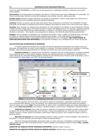 16                                   INFORMÁTICA PARA CONCURSOS PÚBLICOS

dentro da opção PROGRAMAS, ou dentro de um dos grupos que o subdividem (exemplo: Acessórios, que contém
outras opções).
Documentos: Será apresentada uma listagem dos últimos 15 documentos que foram trabalhados no computador. Os
ícones existentes aqui não são os ícones dos verdadeiros documentos, mas sim, atalhos para eles.
Configurações: Apresenta opções referentes aos ajustes do computador, é dentro desta opção que encontramos o
Painel de Controle, que é a grande central de controle do Windows.
Localizar: Perdeu um arquivo que não sabe onde salvou? Quer encontrá-lo ou encontrar um computador na rede?
Esta opção nos dá todos os subsídios para encontrar qualquer informação em nosso micro (mas se ela existir, lógico).
Executar: Quer executar um programa que não possua um ícone definido ou um atalho no menu Programas? Solicite
a opção Executar e digite aqui o nome para encontrar o arquivo que deseja executar. Por exemplo, queremos executar
um arquivo chamado SETUP.EXE que está localizado na unidade D: (CD-ROM), devemos digitar D:SETUP.EXE e o
Windows o executará... Para instalar novos programas na máquina, normalmente utilizamos este procedimento.
Desligar: Para se desligar o computador com o Windows não se deve “meter o dedão” no botão da força, não. Deve-
se solicitar ao Sistema Operacional que esteja preparado para desligar, vindo nesta opção e confirmando o
procedimento. Somente após a confirmação do Sistema Operacional, com a mensagem: SEU COMPUTADOR JÁ
PODE SER DESLIGADO COM SEGURANÇA é que podemos prosseguir com o desligamento do mesmo da energia.


APLICATIVOS QUE ACOMPANHAM O WINDOWS
        O Sistema operacional Windows traz consigo uma série de aplicativos interessantes, que valem a pena ser
estudados, principalmente por serem muito exigidos em concursos. O primeiro programa a ser estudado é o Windows
Explorer, responsável pelo gerenciamento do conteúdo dos discos, bem como de suas pastas e arquivos.
        Windows Explorer é o programa que acompanha o windows e tem por função gerenciar os objetos gravados
nas unidades de disco, ou seja, todo e qualquer arquivo que esteja gravado em seu computador e toda pasta que
exista nele pode ser vista pelo Windows Explorer. Dotado de uma interface fácil e intuitiva, pode-se aprender a usá-lo
muito facilmente, segue abaixo uma “foto” do Windows Explorer.




                                                                                          Painel do conteúdo




                                       Painel das pastas




         No lado esquerdo, vê-se um painel, com todas as pastas do computador, organizado na forma de “árvore”,
com a hierarquia bem definida, vê-se, por exemplo, que a pasta arquivos de programas está dentro da Unidade C:
(ícone do disco, com o nome João). No painel direito (o maior) vê-se o conteúdo da pasta que estiver selecionada, no
caso, a pasta Meus Documentos. Para acessar o Windows Explorer, acione Iniciar / Programas / Windows Explorer.
        Copiando um Arquivo: Para copiar um arquivo, selecione-o no painel do conteúdo e arraste-o para a pasta
de destino com a tecla CTRL pressionada. Você verá que o mouse será substituído por uma seta com um sinal de +
(adição) durante o arrasto. Depois do processo, haverá duas cópias do arquivo, uma na pasta de origem e outra na
pasta de destino.
        Movendo um Arquivo: De maneira análoga à anterior, clique e arraste o arquivo desejado, mas pressione a
tecla SHIFT, o arquivo deixará o local de origem e ficará no local de destino.
          Nas duas maneiras apresentadas acima para copiar ou mover arquivos, é necessário o pressionamento das
teclas citadas, correto? Não! (você pode arrastar o arquivo desejado sem pressionar nenhuma tecla). Mas... (preste
atenção a isso)
ARRASTAR UM ARQUIVO ENTRE UNIDADES DIFERENTES: Significa Copiar o arquivo
ARRASTAR UM ARQUIVO ENTRE PASTAS DA MESMA UNIDADE: Significa Mover o arquivo
 
