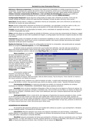 INFORMÁTICA PARA CONCURSOS PÚBLICOS                                            19

Adicionar e Remover programas: é a maneira mais segura de se desinstalar ou instalar programas do nosso
computador. Há pessoas que, quando não querem mais um programa, acham que é o suficiente excluí-los do disco
rígido – ledo engano. Deve-se desinstalá-los, e a maneira mais segura é por aqui. Nesta opção também podemos
instalar/remover componentes do Windows e criar um Disco de Inicialização (Disquete que contém os
arquivos necessários para a inicialização de um computador, também chamado DISCO DE BOOT).
Configurações Regionais: Ajusta algumas configurações da região onde o Windows se localiza. Como tipo da
moeda, símbolo da mesma, número de casas decimais utilizadas, formato da data e da hora, entre outras...
Data/Hora: Permite alterar o relógio e o calendário internos do computador, bem como informá-lo se este deve ou
não entrar em horário de verão automático.
Mouse: Ajusta configurações referentes ao Ponteiro do computador, sua velocidade, se ele tem rastro ou não, se o
duplo clique será rápido ou mais lento, pode-se até escolher um formato diferente para o dito cujo.
Teclado: permite ajustar as configurações do teclado, como a velocidade de repetição das teclas, o idioma utilizado e
o LAYOUT (disposição) das teclas.
Vídeo: permite alterar as configurações da exibição do Windows, como as cores dos componentes do Sistema, o papel
de parede, a proteção de tela e até a qualidade da imagem, e configurações mais técnicas a respeito da placa de vídeo
e do monitor.
Impressoras: guarda uma listagem de todas as impressoras instaladas no micro, pode-se adicionar novas, excluir as
existentes, configurá-las, decidir quem vai ser a impressora padrão e até mesmo cancelar documentos que estejam
esperando na fila para serem impressos.
Opções de Internet: Permite o acesso às configurações da Internet no computador, esta janela pode ser acessada
dentro do programa Internet Explorer, no menu Ferramentas.
         Os demais ícones do painel de controle têm suas funções bem definidas, mas não cabe aqui estudá-los, e
alguns dos ícones apresentados a figura acima não existem apenas no Windows, eles são colocados lá quando se
instala outro programa, como é o caso do ícone Real Player G2, entre outros...
         Menu Localizar é um sistema
de busca interessante do Windows.
Quando não sabemos onde um
determinado arquivo está ou que nome
ele tem, ou por qualquer razão, de
ordem etílica ou não, perdemos algum
arquivo ou pasta, podemos encontrá-lo
com este poderoso aliado. O Menu
Localizar recebe outro nome nas
versões mais novas do Windows, ele
passou a se chamar Menu
PESQUISAR.
         A ferramenta Localizar permite
encontrar um arquivo por alguns
critérios: Nome do Arquivo, Data da
última Modificação do arquivo, Data da Criação, Data do último acesso, Tipo do Arquivo, Texto inserido no mesmo e
até mesmo tamanho (em Bytes) do arquivo.
        No exemplo acima, podemos ver a tela do localizar em ação: o usuário está solicitando localizar um arquivo
(do qual não lembra o nome), mas que lembra que, dentro do arquivo, existe o texto: “Querido Fernando Henrique”.
         Ferramentas de Sistema é o nome de uma pasta que contém um conjunto de utilitários do windows
localizados em INICIAR / PROGRAMAS / ACESSÓRIOS. Neste grupo podemos encontrar:
         Scandisk: Varre os discos magnéticos (Disquetes e HDs) em busca de erros lógicos ou físicos em setores. Se
existir um erro lógico que possa ser corrigido, o Scandisk o faz, mas se existe um erro físico, ou mesmo um lógico que
não possa ser corrigido, o Scandisk marca o setor como defeituoso, para que o Sistema Operacional não mais grave
nada neste setor.
        Desfragmentador: Como o nome já diz, ele reagrupa os fragmentos de arquivos gravados no disco, unindo-
os em linha para que eles possam ser lidos com mais rapidez pelo sistema de leitura do disco rígido. Quando um
arquivo é gravado no disco, ele utiliza normalmente vários setores, e estes setores nem sempre estão muito próximos,
forçando o disco a girar várias vezes para poder ler o arquivo. O desfragmentador corrige isso, juntando os setores de
um mesmo arquivo para que o disco não precise girar várias vezes.


ACESSÓRIOS DO WINDOWS
        Os acessórios são pequenos aplicativos com funções bem práticas ao usuário e que acompanham o Windows
em sua instalação padrão. Os acessórios do Windows são:
        Calculadora: Pequeno aplicativo que simula uma máquina calculadora em dois formatos, a calculadora
padrão (básica) e a calculadora científica. A Calculadora do Windows não apresenta formato de Calculadora Financeira
e não pode salvar (não possui o comando SALVAR).
        WordPad: pequeno processador de textos que acompanha o Windows, pode ser considerado como um “Word
mais fraquinho”, ou seja, sem todos os recursos. Quando salvamos um arquivo no WordPad, este assume a extensão
.DOC (a mesma dos arquivos do Word), mas o formato é de um arquivo do Word 6.0.
 