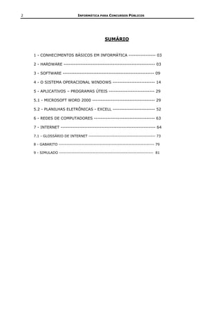 2                              INFORMÁTICA PARA CONCURSOS PÚBLICOS




                                                SUMÁRIO


    1 - CONHECIMENTOS BÁSICOS EM INFORMÁTICA ---------------- 03

    2 - HARDWARE ------------------------------------------------------ 03

    3 - SOFTWARE ------------------------------------------------------ 09

    4 - O SISTEMA OPERACIONAL WINDOWS ------------------------- 14

    5 - APLICATIVOS – PROGRAMAS ÚTEIS --------------------------- 29

    5.1 - MICROSOFT WORD 2000 ------------------------------------- 29

    5.2 - PLANILHAS ELETRÔNICAS - EXCELL ------------------------- 52

    6 - REDES DE COMPUTADORES ------------------------------------ 63

    7 - INTERNET -------------------------------------------------------- 64

    7.1 - GLOSSÁRIO DE INTERNET -------------------------------------------- 73

    8 - GABARITO --------------------------------------------------------------- 79

    9 - SIMULADO -------------------------------------------------------------- 81
 