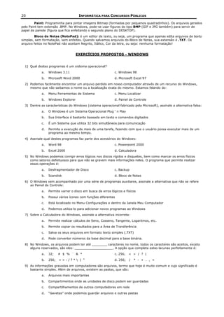 20                                    INFORMÁTICA PARA CONCURSOS PÚBLICOS

         Paint: Programinha para pintar imagens Bitmap (formadas por pequenos quadradinhos). Os arquivos gerados
pelo Paint tem extensão .BMP. No Windows, pode-se usar figuras do tipo BMP (GIF e JPG também) para servir de
papel de parede (figura que fica enfeitando o segundo plano do DESKTOP).
        Bloco de Notas (NotePad): é um editor de texto, ou seja, um programa que apenas edita arquivos de texto
simples, sem formatação, sem enfeites. Quando salvamos arquivos do Bloco de Notas, sua extensão é .TXT. Os
arquivo feitos no NotePad não aceitam Negrito, Itálico, Cor da letra, ou seja: nenhuma formatação!


                                     EXERCÍCIOS PROPOSTOS - WINDOWS


  1) Qual destes programas é um sistema operacional?
             a.   Windows 3.11                                c. Windows 98
             b.   Microsoft Word 2000                         d. Microsoft Excel 97
  2) Podemos facilmente encontrar um arquivo perdido em nosso computador através de um recurso do Windows,
     mesmo que não saibamos o nome ou a localização exata do mesmo. Estamos falando do:
             a.   Menu Ferramentas de Sistema                 c. Menu Localizar
             b.   Windows Explorer                            d. Painel de Controle
  3) Dentre as características do Windows (sistema operacional fabricado pela Microsoft), assinale a alternativa falsa:
             a.   O Windows é um Sistema Operacional Plug ‘ n Play
             b.   Sua Interface é bastante baseada em texto e comandos digitados
             c.   É um Sistema que utiliza 32 bits simultâneos para comunicação
             d.   Permite a execução de mais de uma tarefa, fazendo com que o usuário possa executar mais de um
                  programa ao mesmo tempo.
  4) Assinale qual destes programas faz parte dos acessórios do Windows:
             a.   Word 98                                     c. Powerpoint 2000
             b.   Excel 2000                                  d. Calculadora
  5) No Windows podemos corrigir erros lógicos nos discos rígidos e disquetes, bem como marcar os erros físicos
     como setores defeituosos para que não se gravem mais informações neles. O programa que permite realizar
     essas operações é:
             a.   Desfragmentador de Disco                    c. Backup
             b.   Scandisk                                    d. Bloco de Notas
  6) O Windows vem acompanhado por uma série de programas auxiliares, assinale a alternativa que não se refere
     ao Painel de Controle:
             a.   Permite varrer o disco em busca de erros lógicos e físicos
             b.   Possui vários ícones com funções diferentes
             c.   Está localizado no Menu Configurações e dentro da Janela Meu Computador
             d.   Podemos utiliza-lo para adicionar novos programas ao Windows
  7) Sobre a Calculadora do Windows, assinale a alternativa incorreta:
             a.   Permite realizar cálculos de Seno, Cosseno, Tangente, Logaritmos, etc.
             b.   Permite copiar os resultados para a Área de Transferência
             c.   Salva os seus arquivos em formato texto simples (.TXT)
             d.   Pode converter números da base decimal para a base binária.
  8) No Windows, os arquivos podem ter até ________ caracteres no nome, todos os caracteres são aceitos, exceto
     alguns reservados, são eles: ____________________. A opção que completa estas lacunas perfeitamente é:
             a.   32;    # $ % ¨ & *                          c. 256;   < > / ? |
             b.   256;   <>:/?* | “                          d. 256;   /   * - + . , =
  9) As informações gravadas em computadores são arquivos, termo que hoje é muito comum e cujo significado é
     bastante simples. Além de arquivos, existem as pastas, que são:
             a.   Arquivos mais importantes
             b.   Compartimentos onde as unidades de disco podem ser guardadas
             c.   Compartilhamentos de outros computadores em rede
             d.   “Gavetas” onde podemos guardar arquivos e outras pastas
 