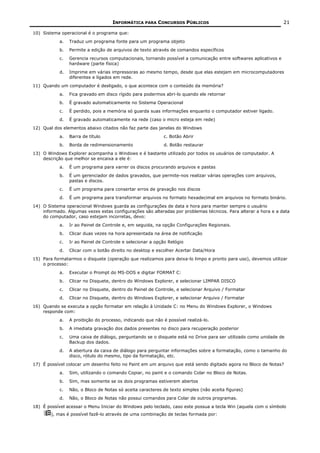 INFORMÁTICA PARA CONCURSOS PÚBLICOS                                           21

10) Sistema operacional é o programa que:
           a.   Traduz um programa fonte para um programa objeto
           b.   Permite a edição de arquivos de texto através de comandos específicos
           c.   Gerencia recursos computacionais, tornando possível a comunicação entre softwares aplicativos e
                hardware (parte física)
           d.   Imprime em várias impressoras ao mesmo tempo, desde que elas estejam em microcomputadores
                diferentes e ligados em rede.
11) Quando um computador é desligado, o que acontece com o conteúdo da memória?
           a.   Fica gravado em disco rígido para podermos abri-lo quando ele retornar
           b.   É gravado automaticamente no Sistema Operacional
           c.   É perdido, pois a memória só guarda suas informações enquanto o computador estiver ligado.
           d.   É gravado automaticamente na rede (caso o micro esteja em rede)
12) Qual dos elementos abaixo citados não faz parte das janelas do Windows
           a.   Barra de título                            c. Botão Abrir
           b.   Borda de redimensionamento                 d. Botão restaurar
13) O Windows Explorer acompanha o Windows e é bastante utilizado por todos os usuários de computador. A
    descrição que melhor se encaixa a ele é:
           a.   É um programa para varrer os discos procurando arquivos e pastas
           b.   É um gerenciador de dados gravados, que permite-nos realizar várias operações com arquivos,
                pastas e discos.
           c.   É um programa para consertar erros de gravação nos discos
           d.   É um programa para transformar arquivos no formato hexadecimal em arquivos no formato binário.
14) O Sistema operacional Windows guarda as configurações de data e hora para manter sempre o usuário
    informado. Algumas vezes estas configurações são alteradas por problemas técnicos. Para alterar a hora e a data
    do computador, caso estejam incorretas, devo:
           a.   Ir ao Painel de Controle e, em seguida, na opção Configurações Regionais.
           b.   Clicar duas vezes na hora apresentada na área de notificação
           c.   Ir ao Painel de Controle e selecionar a opção Relógio
           d.   Clicar com o botão direito no desktop e escolher Acertar Data/Hora
15) Para formatarmos o disquete (operação que realizamos para deixa-lo limpo e pronto para uso), devemos utilizar
    o processo:
           a.   Executar o Prompt do MS-DOS e digitar FORMAT C:
           b.   Clicar no Disquete, dentro do Windows Explorer, e selecionar LIMPAR DISCO
           c.   Clicar no Disquete, dentro do Painel de Controle, e selecionar Arquivo / Formatar
           d.   Clicar no Disquete, dentro do Windows Explorer, e selecionar Arquivo / Formatar
16) Quando se executa a opção formatar em relação à Unidade C: no Menu do Windows Explorer, o Windows
    responde com:
           a.   A proibição do processo, indicando que não é possível realizá-lo.
           b.   A imediata gravação dos dados presentes no disco para recuperação posterior
           c.   Uma caixa de diálogo, perguntando se o disquete está no Drive para ser utilizado como unidade de
                Backup dos dados.
           d.   A abertura da caixa de diálogo para perguntar informações sobre a formatação, como o tamanho do
                disco, rótulo do mesmo, tipo da formatação, etc.
17) É possível colocar um desenho feito no Paint em um arquivo que está sendo digitado agora no Bloco de Notas?
           a.   Sim, utilizando o comando Copiar, no paint e o comando Colar no Bloco de Notas.
           b.   Sim, mas somente se os dois programas estiverem abertos
           c.   Não, o Bloco de Notas só aceita caracteres de texto simples (não aceita figuras)
           d.   Não, o Bloco de Notas não possui comandos para Colar de outros programas.
18) É possível acessar o Menu Iniciar do Windows pelo teclado, caso este possua a tecla Win (aquela com o símbolo
        ), mas é possível fazê-lo através de uma combinação de teclas formada por:
 