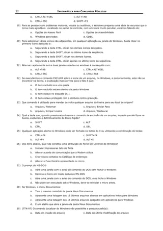 22                                    INFORMÁTICA PARA CONCURSOS PÚBLICOS

            a.   CTRL+ALT+DEL                         c. ALT+TAB
            b.   CTRL+ESC                             d. SHIFT+F3
19) Para as pessoas com problemas motores, visuais ou auditivos, o Windows preparou uma série de recursos que o
    torna mais agradável. Localizado no painel de controle, com um ícone muito peculiar, estamos falando do:
            a.   Opções de Acesso Fácil                      c. Opções de Acessibilidade
            b.   Windows para todos                          d. ODBC
20) Para selecionar vários ícones não adjacentes, em qualquer aplicação ou janela do Windows, basta clicar no
    primeiro ícone desejado e:
            a.   Segurando a tecla CTRL, clicar nos demais ícones desejados.
            b.   Segurando a tecla SHIFT, clicar no último ícone da seqüência.
            c.   Segurando a tecla SHIFT, clicar nos demais ícones.
            d.   Segurando a tecla CTRL, clicar apenas no último ícone da seqüência.
21) Alternar rapidamente entre duas janelas abertas no windows é conseguido com:
            a.   ALT+TAB                                     c. CTRL+ALT+DEL
            b.   CTRL+ESC                                    d. CTRL+TAB
22) Se executarmos o comando EXCLUIR sobre o ícone de um arquivo, no Windows, e posteriormente, este não se
    encontrar na lixeira, a explicação mais correta para o fato é que:
            a.   O item excluído era uma pasta
            b.   O item excluído estava dentro da pasta Windows
            c.   O item estava no disquete (A:).
            d.   O item estava protegido com o atributo contra gravação.
23) Que comando é utilizado para mandar de volta qualquer arquivo da lixeira para seu local de origem?
            a.   Arquivo / Retornar                          c. Arquivo / Enviar Para
            b.   Arquivo / Limpar Lixeira                    d. Arquivo / Restaurar
24) Qual a tecla que, quando pressionada durante o comando de exclusão de um arquivo, impede que ele fique na
    lixeira, excluindo-o definitivamente do Disco Rígido?
            a.   SHIFT                                       c. ALT
            b.   CTRL                                        d. DEL
25) Qualquer aplicação aberta no Windows pode ser fechada no botão do X ou utilizando a combinação de teclas:
            a.   CTRL+F4                                     c. SHIFT+F4
            b.   ALT+F4                                      d. ALT+X
26) Dos itens abaixo, qual não constitui uma atribuição do Painel de Controle do Windows?
            a.   Instalar Impressoras Jato de Tinta
            b.   Alterar a porta de comunicação que o Modem utiliza
            c.   Criar novos contatos no Catálogo de endereços
            d.   Alterar o Fuso Horário apresentado no micro
27) O prompt do MS-DOS:
            a.   Abre uma janela com o aviso de comando do DOS sem fechar o Windows
            b.   Reinicia o micro em modo exclusivo MS-DOS
            c.   Abre uma janela com o aviso de comando do DOS, mas fecha o Windows
            d.   Não pode ser executado sob o Windows, deve-se reiniciar o micro antes.
28) No Windows, o menu Documentos:
            a.   Tem o mesmo conteúdo da pasta Meus Documentos
            b.   Apresenta uma listagem dos 15 últimos arquivos abertos em aplicativos feitos para Windows
            c.   Apresenta uma listagem dos 15 últimos arquivos apagados em aplicativos para Windows
            d.   É um atalho que abre a janela da pasta Meus Documentos
29) (TTN-97) O comando Localizar do Windows não possibilita a pesquisa pelo(a):
            a.   Data de criação do arquivo                  c. Data da última modificação do arquivo
 