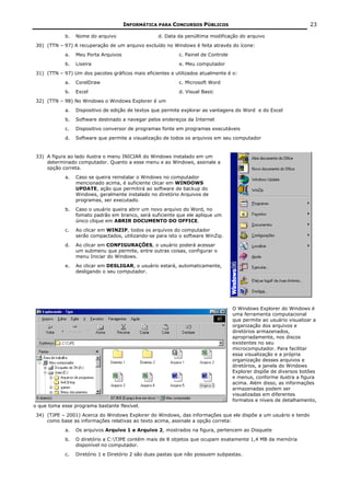INFORMÁTICA PARA CONCURSOS PÚBLICOS                                          23

             b.   Nome do arquivo                   d. Data da penúltima modificação do arquivo
 30) (TTN – 97) A recuperação de um arquivo excluído no Windows é feita através do ícone:
             a.   Meu Porta Arquivos                        c. Painel de Controle
             b.   Lixeira                                   e. Meu computador
 31) (TTN – 97) Um dos pacotes gráficos mais eficientes e utilizados atualmente é o:
             a.   CorelDraw                                 c. Microsoft Word
             b.   Excel                                     d. Visual Basic
 32) (TTN – 98) No Windows o Windows Explorer é um
             a.   Dispositivo de edição de textos que permite explorar as vantagens do Word e do Excel
             b.   Software destinado a navegar pelos endereços da Internet
             c.   Dispositivo conversor de programas fonte em programas executáveis
             d.   Software que permite a visualização de todos os arquivos em seu computador


 33) A figura ao lado ilustra o menu INICIAR do Windows instalado em um
     determinado computador. Quanto a esse menu e ao Windows, assinale a
     opção correta.
             a.   Caso se queira reinstalar o Windows no computador
                  mencionado acima, é suficiente clicar em WINDOWS
                  UPDATE, ação que permitirá ao software de backup do
                  Windows, geralmente instalado no diretório Arquivos de
                  programas, ser executado.
             b.   Caso o usuário queira abrir um novo arquivo do Word, no
                  fomato padrão em branco, será suficiente que ele aplique um
                  único clique em ABRIR DOCUMENTO DO OFFICE.
             c.   Ao clicar em WINZIP, todos os arquivos do computador
                  serão compactados, utilizando-se para isto o software WinZip.
             d.   Ao clicar em CONFIGURAÇÕES, o usuário poderá acessar
                  um submenu que permite, entre outras coisas, configurar o
                  menu Iniciar do Windows.
             e.   Ao clicar em DESLIGAR, o usuário estará, automaticamente,
                  desligando o seu computador.




                                                                                    O Windows Explorer do Windows é
                                                                                    uma ferramenta computacional
                                                                                    que permite ao usuário visualizar a
                                                                                    organização dos arquivos e
                                                                                    diretórios armazenados,
                                                                                    apropriadamente, nos discos
                                                                                    existentes no seu
                                                                                    microcomputador. Para facilitar
                                                                                    essa visualização e a própria
                                                                                    organização desses arquivos e
                                                                                    diretórios, a janela do Windows
                                                                                    Explorer dispõe de diversos botões
                                                                                    e menus, conforme ilustra a figura
                                                                                    acima. Além disso, as informações
                                                                                    armazenadas podem ser
                                                                                    visualizadas em diferentes
                                                                                    formatos e níveis de detalhamento,
o que toma esse programa bastante flexível.
 34) (TJPE – 2001) Acerca do Windows Explorer do Windows, das informações que ele dispõe a um usuário e tendo
     como base as informações relativas ao texto acima, assinale a opção correta:
             a.   Os arquivos Arquivo 1 e Arquivo 2, mostrados na figura, pertencem ao Disquete
             b.   O diretório a C:TJPE contém mais de 8 objetos que ocupam exatamente 1,4 MB da memória
                  disponível no computador.
             c.   Diretório 1 e Diretório 2 são duas pastas que não possuem subpastas.
 