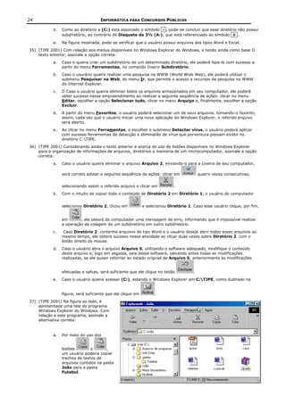 24                                  INFORMÁTICA PARA CONCURSOS PÚBLICOS

           d.   Como ao diretório a (C:) está associado o símbolo - , pode-se concluir que esse diretório não possui
                subdiretório, ao contrário de Disquete de 3½ (A:), que está referenciado ao símbolo + .

           e.   Na figura mostrada, pode-se verificar que o usuário possui arquivos dos tipos Word e Excel.
35) (TJPE 2001) Com relação aos menus disponíveis no Windows Explorer do Windows, e tendo ainda como base O
    texto anterior, assinale a opção correta:
           a.   Caso o queira criar um subdiretório de um determinado diretório, ele poderá faze-lo com sucesso a
                partir do menu Ferramentas, no comando Inserir Subdiretório.
           b.   Caso o usurário queira realizar uma pesquisa na WWW (World Wide Web), ele poderá utilizar o
                submenu Pesquisar na Web, do menu Ir, que permite o acesso a recursos de pesquisa na WWW
                do Internet Explorer.
           c.   O Caso o usuário queira eliminar todos os arquivos armazenados em seu computador, ele poderá
                obter sucesso nesse empreendimento ao realizar a seguinte seqüência de ações: clicar no menu
                Editar, escolher a opção Selecionar tudo, clicar no menu Arquivo e, finalmente, escolher a opção
                Excluir.
           d.   A partir do menu Favoritos, o usuário poderá selecionar um de seus arquivos. tornando-o favorito;
                assim, cada vez que o usuário iniciar uma nova aplicação do Windows Explorer, o referido arquivo
                será aberto.
           e.   Ao clicar no menu Ferramentas, e escolher o submenu Detectar vírus, o usuário poderá aplicar
                com sucesso ferramentas de detecção e eliminarão de vírus que porventura possam existir no
                diretório C:TJPE.
36) (TJPE 2001) Considerando ainda o texto anterior e acerca do uso de botões disponíveis no Windows Explorer
    para a organização de informações de arquivos, diretórios a memória de um microcomputador, assinale a opção
    correta:
           a.   Caso o usuário queira eliminar o arquivo Arquivo 2, enviando-o para a Lixeira de seu computador,

                será correto adotar a seguinte seqüência de ações: clicar em              quatro vezes consecutivas,


                selecionando assim o referido arquivo e clicar em           .
           b.   Com o intuito de copiar todo o conteúdo de Diretório 2 em Diretório 1, o usuário do computador


                selecionou Diretório 2, clicou em           e selecionou Diretório 1. Caso esse usuário clique, por fim,


                em       , ele obterá do computador uma mensagem de erro, informando que é impossível realizar
                a operação de colagem de um subdiretório em outro subdiretório.
           c.    Caso Diretório 2 contenha arquivos do tipo Word e o usuário deseje abrir todos esses arquivos ao
                mesmo tempo, ele obterá sucesso nessa atividade ao clicar duas vezes sobre Diretório 2 com o
                botão direito do mouse.
           d.   Caso o usuário abra o arquivo Arquivo 5, utilizando o software adequado, modifique o conteúdo
                deste arquivo e, logo em seguida, saia desse software, salvando antes todas as modificações
                realizadas, se ele quiser retornar ao estado original de Arquivo 5, anteriormente às modificações


                efetuadas e salvas, será suficiente que ele clique no botão           .
           e.   Caso o usuário queira acessar (C:), estando o Windows Explorer em C:TJPE, como ilustrado na


                figura, será suficiente que ele clique em         .
37) (TJPE 2001) Na figura ao lado, é
    apresentada uma tela do programa
    Windows Explorer do Windows. Com
    relação a este programa, assinale a
    alternativa correta:


           a.   Por meio do uso dos


                botões         e      ,
                um usuário poderia copiar
                trechos de textos de
                arquivos contidos na pasta
                João para a pasta
                Futebol.
 