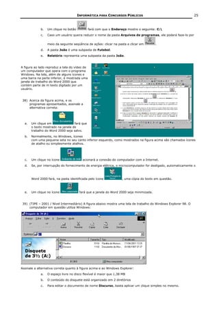 INFORMÁTICA PARA CONCURSOS PÚBLICOS                                       25



             b.   Um clique no botão           fará com que o Endereço mostre o seguinte: C:
             c.   Caso um usuário queira reduzir o nome da pasta Arquivos de programas, ele poderá faze-lo por


                  meio da seguinte seqüência de ações: clicar na pasta e clicar em        .
             d.   A pasta João é uma subpasta de Futebol.
             e.   Relatório representa uma subpasta da pasta João.


A figura ao lado reproduz a tela do vídeo de
um computador que opera com o programa
Windows. Na tela, além de alguns ícones e
uma barra na parte inferior, é mostrada uma
janela de trabalho do Word 2000 que
contém parte de m texto digitado por um
usuário.


 38) Acerca da figura acima, e os
     programas apresentados, assinale a
     alternativa correta:




  a.   Um clique em                fará que
       o texto mostrado na janela de
       trabalho do Word 2000 seja salvo.
  b.   Normalmente, no Windows, ícones
       com uma pequena seta no seu canto inferior esquerdo, como mostrados na figura acima são chamados ícones
       de atalho ou simplesmente atalhos.




  c.   Um clique no ícone                 acionará a conexão do computador com a Internet.
  d.   Se, por interrupção do fornecimento de energia elétrica, o microcomputador for desligado, automaticamente o



       Word 2000 fará, na pasta identificada pelo ícone             , uma cópia do texto em questão.



  e.   Um clique no ícone               fará que a janela do Word 2000 seja minimizada.


 39) (TJPE – 2001 / Nível Intermediário) A figura abaixo mostra uma tela de trabalho do Windows Explorer 98. O
     computador em questão utiliza Windows:




Assinale a alternativa correta quanto à figura acima e ao Windows Explorer:
             a.   O espaço livre no disco flexível é maior que 1,38 MB
             b.   O conteúdo do disquete está organizado em 2 diretórios
             c.   Para editar o documento de nome Discurso, basta aplicar um clique simples no mesmo.
 