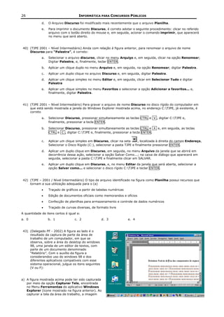 26                                    INFORMÁTICA PARA CONCURSOS PÚBLICOS

             d.   O Arquivo Discurso foi modificado mais recentemente que o arquivo Planilha.
             e.   Para imprimir o documento Discurso, é correto adotar o seguinte procedimento: clicar no referido
                  arquivo com o botão direito do mouse e, em seguida, acionar o comando imprimir, que aparecerá
                  no menu que será aberto.


 40) (TJPE 2001 – Nível Intermediário) Ainda com relação à figura anterior, para renomear o arquivo de nome
     Discurso para “Palestra”, é correto:
             a.   Selecionar o arquivo discurso, clicar no menu Arquivo e, em seguida, clicar na opção Renomear;
                  Digitar Palestra, e, finalmente, teclar ENTER.

             b.   Aplicar um clique duplo no menu Arquivo e, em seguida, na opção Renomear; digitar Palestra.
             c.   Aplicar um duplo clique no arquivo Discurso e, em seguida, digitar Palestra.
             d.   Aplicar um clique simples no menu Editar e, em seguida, clicar em Selecionar Tudo e digitar
                  Palestra
             e.   Aplicar um clique simples no menu Favoritos e selecionar a opção Adicionar a favoritos... e,
                  finalmente, digitar Palestra.


 41) (TJPE 2001 – Nível Intermediário) Para gravar o arquivo de nome Discurso no disco rígido do computador em
     que está sendo mostrada a janela do Windows Explorer mostrada acima, no endereço C:TJPE, já existente, é
     correto

             a.   Selecionar Discurso, pressionar simultaneamente as teclas CTRL e V , digitar C:TJPE e,
                  finalmente, pressionar a tecla ENTER.

             b.   Selecionar Discurso, pressionar simultaneamente as teclas CTRL e X e, em seguida, as teclas
                  CTRL e C , digitar C:TJPE e, finalmente, pressionar a tecla ENTER.

             c.   Aplicar um clique simples em Discurso, clicar na seta       , localizada à direita do campo Endereço,
                  Selecionar o Disco Rígido (C:), selecionar a pasta TJPE e finalmente pressionar ENTER.

             d.   Aplicar um duplo clique em Discurso, em seguida, no menu Arquivo da janela que se abrirá em
                  decorrência dessa ação, selecionar a opção Salvar Como...; na caixa de diálogo que aparecerá em
                  seguida, selecionar a pasta C:TJPE e finalmente clicar em SALVAR.
             e.   Aplicar um duplo clique em Discurso, e, no menu Editar da janela que será aberta, selecionar a
                  opção Salver como... e selecionar o disco rígido C:TJPE e teclar ENTER.



 42) (TJPE – 2001 / Nível Intermediário) O tipo de arquivo identificado na figura como Planilha possui recursos que
     tornam a sua utilização adequada para o (a)
             •    Traçado de gráficos a partir de tabelas numéricas
             •    Edição de documentos oficiais como memorandos e ofícios
             •    Confecção de planilhas para armazenamento e controle de dados numéricos
             •    Traçado de curvas diversas, de formato livre
A quantidade de itens certos é igual a:
a. 0              b. 1             c. 2               d. 3            e. 4


 43) (Delegado PF - 2002) A figura ao lado é o
     resultado da captura de parte da área de
     trabalho de um computador, em que se
     observa, sobre a área do desktop do windows
     98, uma janela de um editor de textos, com
     parte de um documento denominado
     “Relatório”. Com o auxílio da figura e
     considerandoo uso do windows 98 e dos
     diferentes aplicativos compatíveis com esse
     sistema operacional, julgue os itens seguintes
     (V ou F):


a) A figura mostrada acima pode ter sido capturada
   por meio da opção Capturar Tela, encontrada
   no Menu Ferramentas do aplicativo Windows
   Explorer (ícone mostrado na figura anterior). Ao
   capturar a tela da área de trabalho, a imagem
 