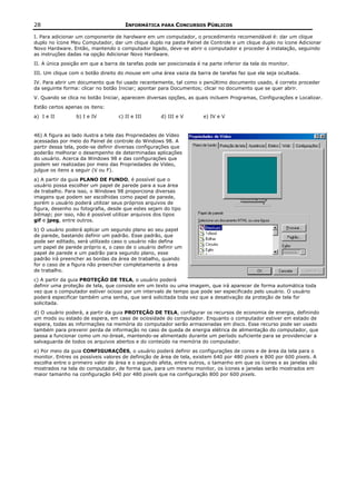 28                                    INFORMÁTICA PARA CONCURSOS PÚBLICOS

I. Para adicionar um componente de hardware em um computador, o procedimento recomendável é: dar um clique
duplo no ícone Meu Computador, dar um clique duplo na pasta Painel de Controle e um clique duplo no ícone Adicionar
Novo Hardware. Então, mantendo o computador ligado, deve-se abrir o computador e proceder à instalação, seguindo
as instruções dadas na opção Adicionar Novo Hardware.
II. A única posição em que a barra de tarefas pode ser posicionada é na parte inferior da tela do monitor.
III. Um clique com o botão direito do mouse em uma área vazia da barra de tarefas faz que ela seja ocultada.
IV. Para abrir um documento que foi usado recentemente, tal como o penúltimo documento usado, é correto proceder
da seguinte forma: clicar no botão Iniciar; apontar para Documentos; clicar no documento que se quer abrir.
V. Quando se clica no botão Iniciar, aparecem diversas opções, as quais incluem Programas, Configurações e Localizar.
Estão certos apenas os itens:
a) I e II        b) I e IV         c) II e III      d) III e V        e) IV e V


46) A figura ao lado ilustra a tela das Propriedades de Vídeo
acessadas por meio do Painel de controle do Windows 98. A
partir dessa tela, pode-se definir diversas configurações que
poderão melhorar o desempenho de determinadas aplicações
do usuário. Acerca da Windows 98 e das configurações que
podem ser realizadas por meio das Propriedades de Vídeo,
julgue os itens a seguir (V ou F).
a) A partir da guia PLANO DE FUNDO, é possível que o
usuário possa escolher um papel de parede para a sua área
de trabalho. Para isso, o Windows 98 proporciona diversas
imagens que podem ser escolhidas como papel de parede,
porém o usuário poderá utilizar seus próprios arquivos de
figura, desenho ou fotografia, desde que estes sejam do tipo
bitmap; por isso, não é possível utilizar arquivos dos tipos
gif e jpeg, entre outros.
b) O usuário poderá aplicar um segundo plano ao seu papel
de parede, bastando definir um padrão. Esse padrão, que
pode ser editado, será utilizado caso o usuário não defina
um papel de parede próprio e, o caso de o usuário definir um
papel de parede e um padrão para segundo plano, esse
padrão irá preencher as bordas da área de trabalho, quando
for o caso de a figura não preencher completamente a área
de trabalho.
c) A partir da guia PROTEÇÃO DE TELA, o usuário poderá
definir uma proteção de tela, que consiste em um texto ou uma imagem, que irá aparecer de forma automática toda
vez que o computador estiver ocioso por um intervalo de tempo que pode ser especificado pelo usuário. O usuário
poderá especificar também uma senha, que será solicitada toda vez que a desativação da proteção de tela for
solicitada.
d) O usuário poderá, a partir da guia PROTEÇÃO DE TELA, configurar os recursos de economia de energia, definindo
um modo ou estado de espera, em caso de ociosidade do computador. Enquanto o computador estiver em estado de
espera, todas as informações na memória do computador serão armazenadas em disco. Esse recurso pode ser usado
também para prevenir perda de informação no caso de queda de energia elétrica de alimentação do computador, que
passa a funcionar como um no-break, mantendo-se alimentado durante um período suficiente para se providenciar a
salvaguarda de todos os arquivos abertos e do conteúdo na memória do computador.
e) Por meio da guia CONFIGURAÇÕES, o usuário poderá definir as configurações de cores e de área da tela para o
monitor. Entres os possíveis valores de definição de área de tela, existem 640 por 480 pixels e 800 por 600 pixels. A
escolha entre o primeiro valor de área e o segundo afeta, entre outros, o tamanho em que os ícones e as janelas são
mostrados na tela do computador, de forma que, para um mesmo monitor, os ícones e janelas serão mostrados em
maior tamanho na configuração 640 por 480 pixels que na configuração 800 por 600 pixels.
 