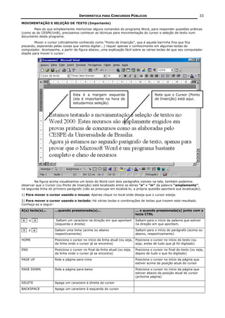 INFORMÁTICA PARA CONCURSOS PÚBLICOS                                                 33

MOVIMENTAÇÃO E SELEÇÃO DE TEXTO (Importante)
       Mais do que simplesmente memorizar alguns comandos do programa Word, para responder questões práticas
(como as do CESPE/UnB), precisamos conhecer as técnicas para movimentação do cursor e seleção de texto num
documento deste programa.
        Mover o cursor (oficialmente conhecido como “Ponto de Inserção”, que é aquela barrinha fina que fica
piscando, esperando pelas coisas que vamos digitar...) requer apenas o conhecimento em algumas teclas do
computador. Acompanhe, a partir da figura abaixo, uma explicação fácil sobre as várias teclas de que seu computador
dispõe para mover o cursor:




                                 Esta é a margem esquerda                                Note que o Cursor (Ponto
                                 (ela é importante na hora de                            de Inserção) está aqui.
                                 estudarmos seleção)




        Na figura acima visualizamos um texto do Word com dois parágrafos visíveis na tela, também podemos
observar que o Cursor (ou Ponto de Inserção) está localizado entre as letras “a” e “m” da palavra “amplamente”,
na segunda linha do primeiro parágrafo (não se preocupe em localizá-lo, a própria questão apontará sua localização).
1) Para mover o cursor usando o mouse: Apenas clique no local onde deseja que o cursor esteja.
2) Para mover o cursor usando o teclado: Há várias teclas e combinações de teclas que trazem este resultado.
Conheça-as a seguir:

A(s) tecla(s)...     ...quando pressionada(s)...                            ... e quando pressionada(s) junto com a
                                                                            tecla CTRL

  . e     .           Saltam um caractere na direção em que apontam         Saltam para o início da palavra que estiver
                     (esquerda e direita)                                   na direção em que apontam.

  . e     .          Saltam uma linha (acima ou abaixo                      Saltam para o início do parágrafo (acima ou
                     respectivamente)                                       abaixo, respectivamente)

HOME                 Posiciona o cursor no início da linha atual (ou seja, Posiciona o cursor no início do texto (ou
                     da linha onde o cursor já se encontra)                seja, antes de tudo que já foi digitado)

END                  Posiciona o cursor no final da linha atual (ou seja,   Posiciona o cursor no final do texto (ou seja,
                     da linha onde o cursor já se encontra)                 depois de tudo o que foi digitado)

PAGE UP              Rola a página para cima                                Posiciona o cursor no início da página que
                                                                            estiver acima da posição atual do cursor

PAGE DOWN            Rola a página para baixo                               Posiciona o cursor no início da página que
                                                                            estiver abaixo da posição atual do cursor
                                                                            (próxima página)

DELETE               Apaga um caractere à direita do cursor

BACKSPACE            Apaga um caractere à esquerda do cursor
 
