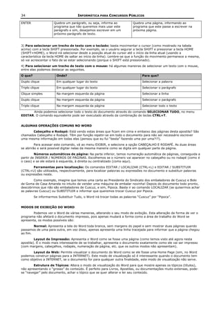 34                                   INFORMÁTICA PARA CONCURSOS PÚBLICOS

ENTER                 Quebra um parágrafo, ou seja, informa ao            Quebra uma página, informando ao
                      programa que não queremos mais usar este            programa que este passe a escrever na
                      parágrafo e sim, desejamos escrever em um           próxima página.
                      próximo parágrafo de texto.



3) Para selecionar um trecho de texto com o teclado: basta movimentar o cursor (como mostrado na tabela
acima) com a tecla SHIFT pressionada. Por exemplo, se o usuário segurar a tecla SHIFT e pressionar a tecla HOME
(SHIFT+HOME), o Word irá selecionar desde a posição atual do cursor até o início da linha atual (usando a
característica da tecla HOME de saltar ao início da linha). Lembre-se que a função do movimento permanece a mesma,
só vai acrescentar o fato de se estar selecionando (porque o SHIFT está pressionado).
4) Para selecionar um trecho de texto com o mouse: há algumas maneiras de selecionar um texto com o mouse,
entre elas podemos destacar as seguintes.

O que?                  Onde?                                                   Para que?

Duplo clique            Em qualquer lugar do texto                              Selecionar a palavra

Triplo clique           Em qualquer lugar do texto                              Selecionar o parágrafo

Clique simples          Na margem esquerda da página                            Selecionar a linha

Duplo clique            Na margem esquerda da página                            Selecionar o parágrafo

Triplo clique           Na margem esquerda da página                            Selecionar todo o texto

      Ainda podemos selecionar todo o texto do documento através do comando SELECIONAR TUDO, no menu
EDITAR. O comando equivalente pode ser executado através da combinação de teclas CTRL+T.


ALGUMAS OPERAÇÕES COMUNS NO WORD
       Cabeçalho e Rodapé: Está vendo estas áreas que ficam em cima e embaixo das páginas desta apostila? São
chamados Cabeçalho e Rodapé. Têm por função repetir-se em todo o documento para não ser necessário escrever
uma mesma informação em todas elas (pensou que eu fui “besta” fazendo uma por uma?!?).
         Para acessar este comando, vá ao menu EXIBIR, e selecione a opção CABEÇALHO E RODAPÉ. As duas áreas
se abrirão e será possível digitar nelas da mesma maneira como se digita em qualquer parte da página.
         Números automáticos de página: Na parte inferior, temos numeração automática de páginas, conseguida a
partir de INSERIR / NÚMEROS DE PÁGINAS. Escolhemos se o número vai aparecer no cabeçalho ou no rodapé (como é
o caso) e se ele estará à esquerda, à direita ou centralizado (como aqui).
        Ferramentas para localização: Os comandos EDITAR / LOCALIZAR (CTRL+L) e EDITAR / SUBSTITUIR
(CTRL+U) são utilizados, respectivamente, para localizar palavras ou expressões no documento e substituir palavras
ou expressões neste.
        Como exemplo, imagine que temos uma carta ao Presidente do Sindicato dos embaladores de Cuscuz e Bolo
de Goma de Casa Amarela no intuito de vender uma máquina de embalar novinha! Depois do documento todo pronto,
descobrimos que não são embaladores de Cuscuz, e sim, Pipoca. Basta ir ao comando LOCALIZAR (se quisermos achar
as palavras Cuscuz) ou SUBSTITUIR e informar que queremos trocar Cuscuz por Pipoca.
         Se informarmos Substituir Tudo, o Word irá trocar todas as palavras “Cuscuz” por “Pipoca”.


MODOS DE EXIBIÇÃO DO WORD
        Podemos ver o Word de várias maneiras, alterando o seu modo de exibição. Esta alteração da forma de ver o
programa não afetará o documento impresso, pois apenas mudará a forma como a área de trabalho do Word se
apresenta, os modos possíveis são:
        Normal: Apresenta a tela do Word toda branca, sem margens do papel e sem mostrar duas páginas quando
passamos de uma para outra, em vez disso, apenas apresenta uma linha tracejada para informar que a página chegou
ao fim.
         Layout de Impressão: Apresenta o Word como se fosse uma página (como temos visto até agora nesta
apostila). É o modo mais interessante de se trabalhar, apresenta o documento exatamente como ele vai ser impresso
(com margens, cabeçalhos, rodapés, numeração de página, etc. que os outros modos não apresentam).
       Layout da Web: Permite visualizar o documento do Word como se ele fosse uma Home Page (sim, no Word
podemos construir páginas para a INTERNET). Este modo de visualização só é interessante quando o documento tem
como objetivo a INTERNET, se o documento for para qualquer outra finalidade, este modo de visualização não serve.
        Estrutura de Tópicos: Altera o modo de visualização do Word para que mostre apenas os tópicos (títulos),
não apresentando o “grosso” do conteúdo. É perfeito para Livros, Apostilas, ou documentações muito extensas, pode-
se “navegar” pelo documento, achar o tópico que se quer alterar e ler seu conteúdo.
 