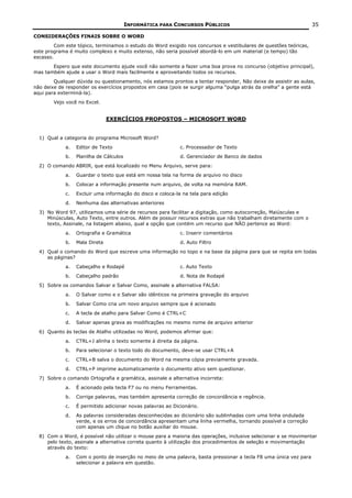 INFORMÁTICA PARA CONCURSOS PÚBLICOS                                       35

CONSIDERAÇÕES FINAIS SOBRE O WORD
         Com este tópico, terminamos o estudo do Word exigido nos concursos e vestibulares de questões teóricas,
este programa é muito complexo e muito extenso, não seria possível abordá-lo em um material (e tempo) tão
escasso.
       Espero que este documento ajude você não somente a fazer uma boa prova no concurso (objetivo principal),
mas também ajude a usar o Word mais facilmente e aproveitando todos os recursos.
        Qualquer dúvida ou questionamento, nós estamos prontos a tentar responder, Não deixe de assistir as aulas,
não deixe de responder os exercícios propostos em casa (pois se surgir alguma “pulga atrás da orelha” a gente está
aqui para exterminá-la).
        Vejo você no Excel.


                                EXERCÍCIOS PROPOSTOS – MICROSOFT WORD


  1) Qual a categoria do programa Microsoft Word?
             a.   Editor de Texto                            c. Processador de Texto
             b.   Planilha de Cálculos                       d. Gerenciador de Banco de dados
  2) O comando ABRIR, que está localizado no Menu Arquivo, serve para:
             a.   Guardar o texto que está em nossa tela na forma de arquivo no disco
             b.   Colocar a informação presente num arquivo, de volta na memória RAM.
             c.   Excluir uma informação do disco e coloca-la na tela para edição
             d.   Nenhuma das alternativas anteriores
  3) No Word 97, utilizamos uma série de recursos para facilitar a digitação, como autocorreção, Maiúsculas e
     Minúsculas, Auto Texto, entre outros. Além de possuir recursos extras que não trabalham diretamente com o
     texto, Assinale, na listagem abaixo, qual a opção que contém um recurso que NÃO pertence ao Word:
             a.   Ortografia e Gramática                     c. Inserir comentários
             b.   Mala Direta                                d. Auto Filtro
  4) Qual o comando do Word que escreve uma informação no topo e na base da página para que se repita em todas
     as páginas?
             a.   Cabeçalho e Rodapé                         c. Auto Texto
             b.   Cabeçalho padrão                           d. Nota de Rodapé
  5) Sobre os comandos Salvar e Salvar Como, assinale a alternativa FALSA:
             a.   O Salvar como e o Salvar são idênticos na primeira gravação do arquivo
             b.   Salvar Como cria um novo arquivo sempre que é acionado
             c.   A tecla de atalho para Salvar Como é CTRL+C
             d.   Salvar apenas grava as modificações no mesmo nome de arquivo anterior
  6) Quanto às teclas de Atalho utilizadas no Word, podemos afirmar que:
             a.   CTRL+J alinha o texto somente à direita da página.
             b.   Para selecionar o texto todo do documento, deve-se usar CTRL+A
             c.   CTRL+B salva o documento do Word na mesma cópia previamente gravada.
             d.   CTRL+P imprime automaticamente o documento ativo sem questionar.
  7) Sobre o comando Ortografia e gramática, assinale a alternativa incorreta:
             a.   É acionado pela tecla F7 ou no menu Ferramentas.
             b.   Corrige palavras, mas também apresenta correção de concordância e regência.
             c.   É permitido adicionar novas palavras ao Dicionário.
             d.   As palavras consideradas desconhecidas ao dicionário são sublinhadas com uma linha ondulada
                  verde, e os erros de concordância apresentam uma linha vermelha, tornando possível a correção
                  com apenas um clique no botão auxiliar do mouse.
  8) Com o Word, é possível não utilizar o mouse para a maioria das operações, inclusive selecionar e se movimentar
     pelo texto, assinale a alternativa correta quanto à utilização dos procedimentos de seleção e movimentação
     através do texto:
             a.   Com o ponto de inserção no meio de uma palavra, basta pressionar a tecla F8 uma única vez para
                  selecionar a palavra em questão.
 