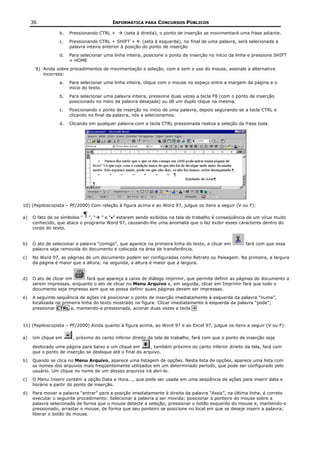 36                                   INFORMÁTICA PARA CONCURSOS PÚBLICOS

                 b.   Pressionando CTRL +      (seta à direita), o ponto de inserção se movimentará uma frase adiante.
                 c.   Pressionando CTRL + SHIFT +        (seta à esquerda), no final de uma palavra, será selecionada a
                      palavra inteira anterior à posição do ponto de inserção
                 d.   Para selecionar uma linha inteira, posicione o ponto de inserção no início da linha e pressione SHIFT
                      + HOME
      9) Ainda sobre procedimentos de movimentação e seleção, com e sem o uso do mouse, assinale a alternativa
         incorreta:
                 a.   Para selecionar uma linha inteira, clique com o mouse no espaço entre a margem da página e o
                      início do texto.
                 b.   Para selecionar uma palavra inteira, pressione duas vezes a tecla F8 (com o ponto de inserção
                      posicionado no meio da palavra desejada) ou dê um duplo clique na mesma.
                 c.   Posicionando o ponto de inserção no início de uma palavra, depois segurando-se a tecla CTRL e
                      clicando no final da palavra, nós a selecionamos.
                 d.   Clicando em qualquer palavra com a tecla CTRL pressionada realiza a seleção da frase toda.




10) (Papiloscopista – PF/2000) Com relação à figura acima e ao Word 97, julgue os itens a seguir (V ou F):

a)   O fato de os símbolos “ ”, “ ” e “•” estarem sendo exibidos na tela de trabalho é conseqüência de um vírus muito
     conhecido, que ataca o programa Word 97, causando-lhe uma anomalia que o faz exibir esses caracteres dentro do
     corpo do texto.


b)   O ato de selecionar a palavra “comigo”, que aparece na primeira linha do texto, e clicar em        fará com que essa
     palavra seja removida do documento e colocada na área de transferência.
c)   No Word 97, as páginas de um documento podem ser configuradas como Retrato ou Paisagem. Na primeira, a largura
     da página é maior que a altura; na segunda, a altura é maior que a largura.


d)   O ato de clicar em     fará que apareça a caixa de diálogo imprimir, que permite definir as páginas do documento a
     serem impressas, enquanto o ato de clicar no Menu Arquivo e, em seguida, clicar em Imprimir fará que todo o
     documento seja impresso sem que se possa definir quais páginas devem ser impressas.
e)   A seguinte seqüência de ações irá posicionar o ponto de inserção imediatamente à esquerda da palavra “numa”,
     localizada na primeira linha do texto mostrado na figura: Clicar imediatamente à esquerda da palavra “pode”;
     pressionar CTRL e, mantendo-a pressionada, acionar duas vezes a tecla



11) (Papiloscopista – PF/2000) Ainda quanto à figura acima, ao Word 97 e ao Excel 97, julgue os itens a seguir (V ou F):

a)   Um clique em      , próximo do canto inferior direito da tela de trabalho, fará com que o ponto de inserção seja

     deslocado uma página para baixo e um clique em        , também próximo do canto inferior direito da tela, fará com
     que o ponto de inserção se desloque até o final do arquivo.
b)   Quando se clica no Menu Arquivo, aparece uma listagem de opções. Nesta lista de opções, aparece uma lista com
     os nomes dos arquivos mais freqüentemente utilizados em um determinado período, que pode ser configurado pelo
     usuário. Um clique no nome de um desses arquivos irá abri-lo.
c)   O Menu Inserir contém a opção Data e Hora..., que pode ser usada em uma seqüência de ações para inserir data e
     horário a partir do ponto de inserção.
d)   Para mover a palavra “entrar” para a posição imediatamente à direita da palavra “Assis”, na última linha, é correto
     executar o seguinte procedimento: Selecionar a palavra a ser movida; posicionar o ponteiro do mouse sobre a
     palavra selecionada de forma que o mouse detecte a seleção; pressionar o botão esquerdo do mouse e, mantendo-o
     pressionado, arrastar o mouse, de forma que seu ponteiro se posicione no local em que se deseje inserir a palavra;
     liberar o botão do mouse.
 