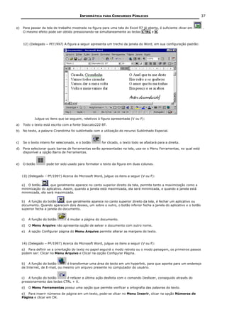 INFORMÁTICA PARA CONCURSOS PÚBLICOS                                            37


e)   Para passar da tela de trabalho mostrada na figura para uma tela do Excel 97 já aberta, é suficiente clicar em      .
     O mesmo efeito pode ser obtido pressionando-se simultaneamente as teclas CTRL e X.



     12) (Delegado – PF/1997) A figura a seguir apresenta um trecho da janela do Word, em sua configuração padrão:




             Julgue os itens que se seguem, relativos à figura apresentada (V ou F):
a)   Todo o texto está escrito com a fonte Staccato222 BT.
b)   No texto, a palavra Cirandinha foi sublinhada com a utilização do recurso Sublinhado Especial.


c)   Se o texto inteiro for selecionado, e o botão      for clicado, o texto todo se afastará para a direita.
d)   Para selecionar quais barras de ferramentas serão apresentadas na tela, usa-se o Menu Ferramentas, no qual está
     disponível a opção Barra de Ferramentas.


e)   O botão        pode ter sido usado para formatar o texto da figura em duas colunas.


     13) (Delegado – PF/1997) Acerca do Microsoft Word, julgue os itens a seguir (V ou F):

     a) O botão       , que geralmente aparece no canto superior direito da tela, permite tanto a maximização como a
     minimização do aplicativo. Assim, quando a janela está maximizada, ela será minimizada, e quando a janela está
     minimizada, ela será maximizada.

     b) A função do botão        , que geralmente aparece no canto superior direito da tela, é fechar um aplicativo ou
     documento. Quando aparecem dois desses, um sobre o outro, o botão inferior fecha a janela do aplicativo e o botão
     superior fecha a janela do documento.


     c)   A função do botão       é mudar a página do documento.
     d)   O Menu Arquivo não apresenta opção de salvar o documento com outro nome.
     e)   A opção Configurar página do Menu Arquivo permite alterar as margens do texto.


     14) (Delegado – PF/1997) Acerca do Microsoft Word, julgue os itens a seguir (V ou F):
     a) Para definir se a orientação do texto no papel seguirá o modo retrato ou o modo paisagem, os primeiros passos
     podem ser: Clicar no Menu Arquivo e Clicar na opção Configurar Página.


     b) A função do botão         é transformar uma área de texto em um hyperlink, para que aponte para um endereço
     de Internet, de E-mail, ou mesmo um arquivo presente no computador do usuário.


     c) A função do botão        é refazer a última ação desfeita com o comando Desfazer, conseguido através do
     pressionamento das teclas CTRL + X.
     d)   O Menu Ferramentas possui uma opção que permite verificar a ortografia das palavras do texto.
     e) Para inserir números de página em um texto, pode-se clicar no Menu Inserir, clicar na opção Números de
     Página e clicar em OK.
 