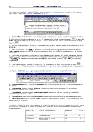 38                                   INFORMÁTICA PARA CONCURSOS PÚBLICOS


15) (Auditor da Previdência – Brasília/2000) Um documento do Word está parcialmente mostrado na figura abaixo,
sobre o Word e o Windows, julgue os itens a seguir (V ou F):




a)   O trecho “No mês de março”, na primeira linha, seria selecionado se o usuário executasse a seguinte seqüência
de ações: Clicar imediatamente à esquerda da letra “N” da palavra No; Aplicar um duplo clique em        , na Barra de
Status; Clicar entre a letra “o” da palavra “março” e a vírgula contígua a essa palavra; aplicar novamente um duplo
clique em      .
b) Para que fosse desativado o recurso de Corretor Ortográfico do Word, bastaria acionar simultaneamente as teclas
CTRL e C.

c) O ato de pressionar a tecla CTRL e, mantendo-a pressionada, pressionar T, fará aparecer a caixa de diálogo
Inserir Tabela, que permite que uma tabela seja inserida do Texto, com número de linhas e colunas a ser definido
pelo usuário.
d) A expressão “presente ano”, na última linha mostrada na tela, seria apagada se o usuário realizasse a seguinte
seqüência de ações: Clicar imediatamente à esquerda da palavra “presente”; pressionar simultaneamente as teclas
CTRL e SHIFT e, mantendo-as pressionadas, teclar     duas vezes; liberar as teclas CTRL e SHIFT; pressionar a
tecla DELETE.


e) Clicar imediatamente à esquerda da palavra “No”, na primeira linha do texto, e, em seguida, clicar em       ,
fará que a palavra “No”, juntamente com o restante da linha em que ela se encontra, seja deslocada para a esquerda.


16) (Agente – PF/1997) A figura seguinte apresenta a barra de Menu padrão do Programa Word (V ou F):




a) O Menu Arquivo possui o comando Propriedades, que fornece o número de linhas e o número de palavras do
documento.
b) O Menu Editar possui o comando Substituir, que permite procurar uma fonte específica dentro de um
documento e substituí-la por outra fonte.
c) O Menu Exibir possui o comando Cabeçalho e Rodapé, que permite criar, por exemplo, um rodapé que
contenha números de página e data.
d)   O Menu Inserir possui o comando Hifenização, que permite Hifenizar de forma correta as palavras do texto.
e) O Menu formatar possui o comando Fonte, que permite definir o estilo, o tamanho e a cor da fonte, bem como
o espaçamento de caracteres.


17) (Agente – PF/1997) A tabela mostrada abaixo foi editada com o programa Word. Embora o programa Word possua
vários recursos para a edição de tabelas, quem editou essa tabela não dominava completamente os comandos do
programa (V ou F):

                          PROVA/TIPO          ÁREA DE CONHECIMENTO                      QUESTÕES             VALOR


                          (P1) Objetiva       Língua Portuguesa                         08                   80

                          (P2) Objetiva       Noções Básicas de Direito                 05                   110
                                              Administrativo
 
