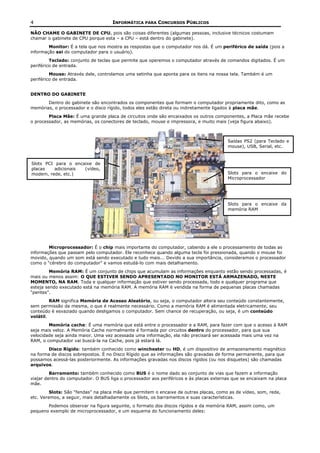 4                                   INFORMÁTICA PARA CONCURSOS PÚBLICOS

NÃO CHAME O GABINETE DE CPU, pois são coisas diferentes (algumas pessoas, inclusive técnicos costumam
chamar o gabinete de CPU porque esta – a CPU – está dentro do gabinete).
        Monitor: É a tela que nos mostra as respostas que o computador nos dá. É um periférico de saída (pois a
informação sai do computador para o usuário).
         Teclado: conjunto de teclas que permite que operemos o computador através de comandos digitados. É um
periférico de entrada.
         Mouse: Através dele, controlamos uma setinha que aponta para os itens na nossa tela. Também é um
periférico de entrada.


DENTRO DO GABINETE
       Dentro do gabinete são encontrados os componentes que formam o computador propriamente dito, como as
memórias, o processador e o disco rígido, todos eles estão direta ou indiretamente ligados à placa mãe.
        Placa Mãe: É uma grande placa de circuitos onde são encaixados os outros componentes, a Placa mãe recebe
o processador, as memórias, os conectores de teclado, mouse e impressora, e muito mais (veja figura abaixo).



                                                                                        Saídas PS2 (para Teclado e
                                                                                        mouse), USB, Serial, etc.



Slots PCI para o encaixe de
placas   adicionais  (vídeo,
modem, rede, etc.)                                                                      Slots para o encaixe do
                                                                                        Microprocessador




                                                                                        Slots para o encaixe da
                                                                                        memória RAM




        Microprocessador: É o chip mais importante do computador, cabendo a ele o processamento de todas as
informações que passam pelo computador. Ele reconhece quando alguma tecla foi pressionada, quando o mouse foi
movido, quando um som está sendo executado e tudo mais... Devido a sua importância, consideramos o processador
como o “cérebro do computador” e vamos estudá-lo com mais detalhamento.
         Memória RAM: É um conjunto de chips que acumulam as informações enquanto estão sendo processadas, é
mais ou menos assim: O QUE ESTIVER SENDO APRESENTADO NO MONITOR ESTÁ ARMAZENADO, NESTE
MOMENTO, NA RAM. Toda e qualquer informação que estiver sendo processada, todo e qualquer programa que
esteja sendo executado está na memória RAM. A memória RAM é vendida na forma de pequenas placas chamadas
“pentes”.
         RAM significa Memória de Acesso Aleatório, ou seja, o computador altera seu conteúdo constantemente,
sem permissão da mesma, o que é realmente necessário. Como a memória RAM é alimentada eletricamente, seu
conteúdo é esvaziado quando desligamos o computador. Sem chance de recuperação, ou seja, é um conteúdo
volátil.
        Memória cache: É uma memória que está entre o processador e a RAM, para fazer com que o acesso à RAM
seja mais veloz. A Memória Cache normalmente é formada por circuitos dentro do processador, para que sua
velocidade seja ainda maior. Uma vez acessada uma informação, ela não precisará ser acessada mais uma vez na
RAM, o computador vai buscá-la na Cache, pois já estará lá.
        Disco Rígido: também conhecido como winchester ou HD, é um dispositivo de armazenamento magnético
na forma de discos sobrepostos. É no Disco Rígido que as informações são gravadas de forma permanente, para que
possamos acessá-las posteriormente. As informações gravadas nos discos rígidos (ou nos disquetes) são chamadas
arquivos.
         Barramento: também conhecido como BUS é o nome dado ao conjunto de vias que fazem a informação
viajar dentro do computador. O BUS liga o processador aos periféricos e às placas externas que se encaixam na placa
mãe.
         Slots: São “fendas” na placa mãe que permitem o encaixe de outras placas, como as de vídeo, som, rede,
etc. Veremos, a seguir, mais detalhadamente os Slots, os barramentos e suas características.
       Podemos observar na figura seguinte, o formato dos discos rígidos e da memória RAM, assim como, um
pequeno exemplo de microprocessador, e um esquema do funcionamento deles:
 