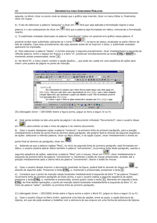 40                                    INFORMÁTICA PARA CONCURSOS PÚBLICOS

seguida, no Word, clicar no ponto onde se deseja que o gráfico seja inserido; clicar no menu Editar e, finalmente,
clicar em Copiar.

b) O ato de selecionar a palavra “pesquisa” e clicar em      fará que seja aplicada a formatação negrito a essa

palavra, e o ato subseqüente de clicar em        fará que a palavra seja formatada em itálico, removendo a formatação
negrito.
c) O sublinhado ondulado observado na palavra “ocorrências” indica um possível erro gráfico nessa palavra. É

possível ocultar esse sublinhado utilizando-se o ícone          , na barra de status, localizada na parte inferior da
tela de trabalho. Caso esse procedimento não seja adotado antes de se Imprimir o texto, o sublinhado ondulado
aparecerá na impressão.
d) Para selecionar a palavra “desta”, é correto executar o seguinte procedimento: clicar imediatamente à esquerda da
referida palavra, entre o espaço em branco e a letra “d”; pressionar simultaneamente as teclas CTRL e SHIFT e,
mantendo ambas pressionadas, teclar       .

e) No Word 97, o menu Inserir contém a opção Quebra..., que pode ser usada em uma seqüência de ações para
inserir uma quebra de página no ponto de inserção.




20) (Advogado Júnior – CEF/2000) Sobre a figura acima, julgue os itens a seguir (V ou F):


a)   Está sendo exibida na tela uma parte da página 1 do documento intitulado “Documento3”, caso o usuário clique

em        , será exibido na tela o início da página 2 do mesmo documento.
b) Caso o usuário desejasse copiar a palavra “romance”, na primeira linha do primeiro parágrafo, para a posição
imediatamente à direita do ponto final ao término deste parágrafo, ele poderia fazê-lo através da seguinte seqüência
de ações: selecionar a referida palavra; clicar no Menu Editar, e na opção Copiar; clicar imediatamente à direita do

ponto final ao término do parágrafo; clicar em        .
c) Sabendo-se que a palavra inglesa “Miss”, no início da segunda linha do primeiro parágrafo, está formatada em
itálico, o usuário poderia aplicar itálico também à palavra “conveniente”, na primeira linha deste parágrafo, usando a

seguinte seqüência de ações: selecionar a palavra “Miss” com o mouse; Clicar em        ; clicar imediatamente à
esquerda da primeira letra da palavra “conveniente” e, mantendo o botão do mouse pressionado, arrastar até a
posição imediatamente após a última letra da palavra “conveniente”; liberar o botão do mouse.


d) Caso o usuário deseje imprimir o documento mostrado na figura, poderá fazê-lo através do clique em             ou
através da seguinte ação: Pressionar a tecla CTRL, e, mantendo-a pressionada, pressionar a tecla I .

e) Considere que o ponto de inserção esteja localizado imediatamente à esquerda da letra “f” da palavra “ficasse”,
na primeira linha do primeiro parágrafo do texto acima, e que o usuário realiza a seguinte seqüência de ações:
pressiona a tecla CTRL, e, mantendo-a pressionada, aciona quatro vezes a tecla       , liberando em seguida a tecla
CTRL. Ao final destas operações, o ponto de inserção estará localizado imediatamente à esquerda da letra “s”, no
início da palavra “saber”, também na primeira linha do primeiro parágrafo.


21) (Advogado Júnior – CEF/2000) Ainda sobre a figura acima e sobre o Word 97, julgue os itens a seguir (V ou F):
a) Caso o usuário Clique no Menu Exibir, aparecerá uma lista de opções, entre as quais, a opção Estrutura de
tópicos, em que ele pode analisar e trabalhar com a estrutura do seu arquivo em uma forma de estrutura de tópicos.
 