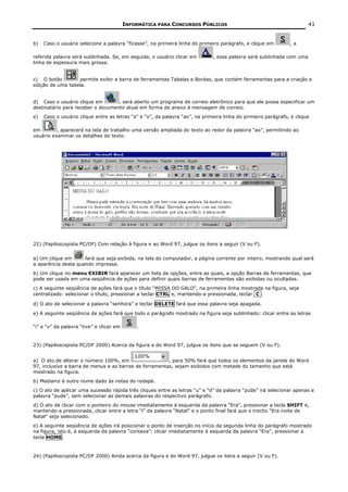 INFORMÁTICA PARA CONCURSOS PÚBLICOS                                          41


b)   Caso o usuário selecione a palavra “ficasse”, na primeira linha do primeiro parágrafo, e clique em        ,a

referida palavra será sublinhada. Se, em seguida, o usuário clicar em         , essa palavra será sublinhada com uma
linha de espessura mais grossa.


c) O botão         permite exibir a barra de ferramentas Tabelas e Bordas, que contém ferramentas para a criação e
edição de uma tabela.


d) Caso o usuário clique em        , será aberto um programa de correio eletrônico para que ele possa especificar um
destinatário para receber o documento atual em forma de anexo à mensagem de correio.
e)   Caso o usuário clique entre as letras “a” e “o”, da palavra “ao”, na primeira linha do primeiro parágrafo, e clique

em        , aparecerá na tela de trabalho uma versão ampliada do texto ao redor da palavra “ao”, permitindo ao
usuário examinar os detalhes do texto.




22) (Papiloscopista PC/DF) Com relação à figura e ao Word 97, julgue os itens a seguir (V ou F).


a) Um clique em      fará que seja exibida, na tela do computador, a página corrente por inteiro, mostrando qual será
a aparência desta quando impressa.
b) Um clique no menu EXIBIR fará aparecer um lista de opções, entre as quais, a opção Barras de ferramentas, que
pode ser usada em uma seqüência de ações para definir quais barras de ferramentas são exibidas ou ocultadas.
c) A seguinte seqüência de ações fará que o título “MISSA DO GALO”, na primeira linha mostrada na figura, seja
centralizado: selecionar o título, pressionar a teclar CTRL e, mantendo-a pressionada, teclar C .

d) O ato de selecionar a palavra “senhora” e teclar DELETE fará que essa palavra seja apagada.

e) A seguinte seqüência de ações fará que todo o parágrafo mostrado na figura seja sublinhado: clicar entre as letras

“i” e “v” da palavra “tive” e clicar em       .


23) (Papiloscopista PC/DF 2000) Acerca da figura e do Word 97, julgue os itens que se seguem (V ou F).


a) O ato de alterar o número 100%, em                   , para 50% fará que todos os elementos da janela do Word
97, inclusive a barra de menus e as barras de ferramentas, sejam exibidos com metade do tamanho que está
mostrado na figura.
b) Medianiz é outro nome dado às notas do rodapé.
c) O ato de aplicar uma sucessão rápida três cliques entre as letras “u” e “d” da palavra “pude” irá selecionar apenas a
palavra “pude”, sem selecionar as demais palavras do respectivo parágrafo.
d) O ato de clicar com o ponteiro do mouse imediatamente à esquerda da palavra “Era”, pressionar a tecla SHIFT e,
mantendo-a pressionada, clicar entre a letra “l” da palavra “Natal” e o ponto final fará que o trecho “Era noite de
Natal” seja selecionado.
e) A seguinte seqüência de ações irá posicionar o ponto de inserção no início da segunda linha do parágrafo mostrado
na figura, isto é, à esquerda da palavra “contava”: clicar imediatamente à esquerda da palavra “Era”, pressionar a
tecla HOME.



24) (Papiloscopista PC/DF 2000) Ainda acerca da figura e do Word 97, julgue os itens a seguir (V ou F).
 