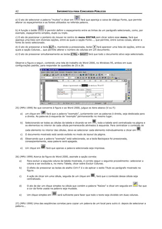 42                                    INFORMÁTICA PARA CONCURSOS PÚBLICOS


a) O ato de selecionar a palavra “muitos” e clicar em       fará que apareça a caixa de diálogo Fonte, que permite
alterar os espaçamentos e as fontes utilizados na referida palavra.


b) A função o botão     é permitir definir o espaçamento entre as linhas de um parágrafo selecionado, como, por
exemplo, espaçamento simples, duplo ou triplo.
c) O ato de posicionar o ponteiro do mouse no centro do menu EDITAR,sem clicar sobre esse menu, fará que
apareça uma lista com diversas opções, entre as quais a opção Fonte..., que permite, entre outras coisas, alterar a
fonte do texto selecionado.

d) O ato de pressionar a tecla ALT e, mantendo-a pressionada, teclar F fará aparecer uma lista de opções, entre as
quais a opção Colunas... que permite alterar o número de colunas em um documento.

e) O ato de pressionar simultaneamente as teclas CTRL e SHIFT fará que todo o documento ativo seja selecionado.



Observe a figura a seguir, contendo uma tela de trabalho do Word 2000, no Windows 95, ambos em suas
configurações padrão, para responder às questões de 25 a 28.




25) (MPU 1999) No que concerne à figura e ao Word 2000, julgue os itens abaixo (V ou F):

     a)   um clique em         fará que a palavra “exemplo”, juntamente com as palavras à direita, seja deslocada para
          a direita. As palavras à esquerda de “exemplo” permanecerão no mesmo lugar.

     b)   Selecionando-se todas as células da tabela e clicando-se em   , toda a tabela será centralizada na página e
          os elementos no interior de cada célula permanecerão alinhados à esquerda. Para centralizar o conteúdo de

          cada elemento no interior das células, deve-se selecionar cada elemento individualmente e clicar em       .
     c)   O documento mostrado está sendo exibido no modo de layout da página.
     d)   Observando que a palavra “exemplo” está selecionada, se a tecla Backspace foi pressionada,
          conseqüentemente, essa palavra será apagada.


     e)   Um clique em       fará que apenas a palavra selecionada seja impressa.


26) (MPU 1999) Acerca da figura do Word 2000, assinale a opção correta:
     a)    Para excluir a segunda coluna da tabela mostrada, é correto seguir o seguinte procedimento: selecionar a
           coluna a ser excluída e, no menu Tabela, clicar sobre Excluir Colunas.
     b)    O efeito de pressionar as teclas de atalho Ctrl+T é o de aplicar o estilo Título ao parágrafo mostrado na
           figura.

     c)    A ação de clicar em uma célula, seguida de um clique em       , fará que o conteúdo dessa célula seja
           centralizado.


     d)    O ato de dar um clique simples na célula que contém a palavra “Raízes” e clicar em seguida em           faz que
           a cor da fonte usada na palavra seja mudada.

     e)    Um clique simples em        será suficiente para fazer que todo o texto seja dividido em duas colunas.


27) (MPU 1999) Uma das seqüências corretas para copiar um palavra de um local para outro é: depois de selecionar a
palavra...
 