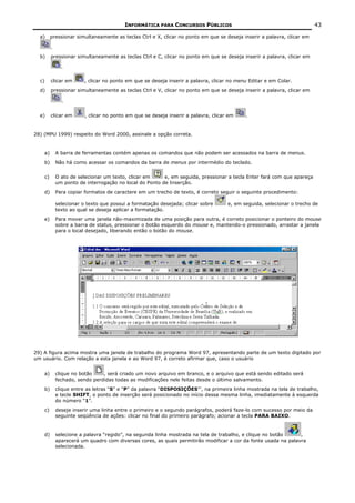 INFORMÁTICA PARA CONCURSOS PÚBLICOS                                            43

  a)     pressionar simultaneamente as teclas Ctrl e X, clicar no ponto em que se deseja inserir a palavra, clicar em

         .
  b)     pressionar simultaneamente as teclas Ctrl e C, clicar no ponto em que se deseja inserir a palavra, clicar em

               .

  c)     clicar em      , clicar no ponto em que se deseja inserir a palavra, clicar no menu Editar e em Colar.
  d)     pressionar simultaneamente as teclas Ctrl e V, clicar no ponto em que se deseja inserir a palavra, clicar em

               .


  e)     clicar em       , clicar no ponto em que se deseja inserir a palavra, clicar em    .


28) (MPU 1999) respeito do Word 2000, assinale a opção correta.


    a)       A barra de ferramentas contém apenas os comandos que não podem ser acessados na barra de menus.
    b)       Não há como acessar os comandos da barra de menus por intermédio do teclado.


    c)       O ato de selecionar um texto, clicar em     e, em seguida, pressionar a tecla Enter fará com que apareça
             um ponto de interrogação no local do Ponto de Inserção.
    d)       Para copiar formatos de caractere em um trecho de texto, é correto seguir o seguinte procedimento:

             selecionar o texto que possui a formatação desejada; clicar sobre       e, em seguida, selecionar o trecho de
             texto ao qual se deseja aplicar a formatação.
    e)       Para mover uma janela não-maximizada de uma posição para outra, é correto posicionar o ponteiro do mouse
             sobre a barra de status, pressionar o botão esquerdo do mouse e, mantendo-o pressionado, arrastar a janela
             para o local desejado, liberando então o botão do mouse.




29) A figura acima mostra uma janela de trabalho do programa Word 97, apresentando parte de um texto digitado por
um usuário. Com relação a esta janela e ao Word 97, é correto afirmar que, caso o usuário


    a)       clique no botão    , será criado um novo arquivo em branco, e o arquivo que está sendo editado será
             fechado, sendo perdidas todas as modificações nele feitas desde o último salvamento.
    b)       clique entre as letras “S” e “P” da palavra “DISPOSIÇÕES”’, na primeira linha mostrada na tela de trabalho,
             e tecle SHIFT, o ponto de inserção será posicionado no início dessa mesma linha, imediatamente à esquerda
             do número “1”.
    c)       deseje inserir uma linha entre o primeiro e o segundo parágrafos, poderá faze-lo com sucesso por meio da
             seguinte seqüência de ações: clicar no final do primeiro parágrafo; acionar a tecla PARA BAIXO.


    d)       selecione a palavra “regido”, na segunda linha mostrada na tela de trabalho, e clique no botão     ,
             aparecerá um quadro com diversas cores, as quais permitirão modificar a cor da fonte usada na palavra
             selecionada.
 