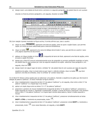 44                                       INFORMÁTICA PARA CONCURSOS PÚBLICOS

     e)   deseje inserir uma tabela do Excel entre o primeiro e o segundo parágrafos, ele poderá faze-lo com sucesso

          clicando no final do primeiro parágrafo e, em seguida, clicando no botão        .




30) Com relação à janela mostrada na Figura acima, é correto afirmar que, caso o usuário

     a)   clique no menu               , aparecerá uma lista de opções, entre as quais a opção Copiar, que permite
          copiar um trecho de texto selecionado para a área de transferência.

     b)   clique no botão     , aparecerá uma caixa de diálogo denominada Ir para, que permite ao usuário ir para
          uma página específica do documento.


     c)   aplique um clique simples no ícone         , à esquerda da barra de título, aparecerá uma lista de opções, entre
          as quais a opção Minimizar.
     d)   deseje que o Word 97 procure automaticamente erros de ortografia no primeiro parágrafo mostrado no texto,
          ele poderá faze-lo com sucesso por meio da seguinte seqüência de ações: selecionar esse parágrafo e, em

          seguida, clicar em      .
     e)   deseje inserir em algum lugar do texto o símbolo “§”, ele poderá faze-lo com sucesso por meio da seguinte

          seqüência de ações: clicar no local onde se quer inserir o referido símbolo; clicar no botão    , que fará
          aparecer uma lista de símbolos; clicar no símbolo “§” contido nessa lista.


31) O Word 97 oferece várias opções para se selecionar uma palavra. Assinale a seqüência de ações que não levará à
seleção da palavra “políticos”, no texto mostrado na figura anterior.
     a)   clicar imediatamente à esquerda da letra “p” da palavra “políticos” e, em seguida, clicar entre a letra “s” da
          palavra “’políticos” e a vírgula logo à sua direita.
     b)   aplicar um duplo clique entre as letras “o” e “l” da palavra “políticos”.
     c)   posicionar o ponteiro do mouse imediatamente à esquerda da letra “p” da palavra “políticos”; pressionar o
          botão esquerdo do mouse e, mantendo-o pressionado, arrastar o mouse de forma a posicionar o seu ponteiro
          entre a letra “s” da palavra “políticos” e a vírgula logo à direita desta palavra, liberar o botão esquerdo o
          mouse.
     d)   clicar imediatamente à esquerda da letra “p” da palavra “políticos”, pressionar simultaneamente as teclas

          SHIFT e CTRL e, mantendo-as pressionadas, teclar            .
     e)   clicar imediatamente à esquerda da letra “p” da palavra “políticos”, pressionar a tecla SHIFT e, mantendo-a

          pressionada, teclar         nove vezes liberando, em seguida, a tecla SHIFT.


     Questões 32 e 33:
 