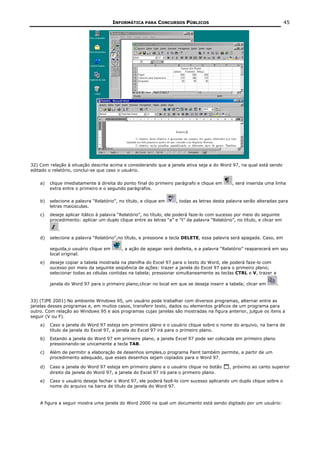 INFORMÁTICA PARA CONCURSOS PÚBLICOS                                                45




32) Com relação à situação descrita acima e considerando que a janela ativa seja a do Word 97, na qual está sendo
editado o relatório, conclui-se que caso o usuário.


    a)   clique imediatamente à direita do ponto final do primeiro parágrafo e clique em       , será inserida uma linha
         extra entre o primeiro e o segundo parágrafos.

    b)   selecione a palavra “Relatório”, no título, e clique em    , todas as letras desta palavra serão alteradas para
         letras maiúsculas.
    c)   deseje aplicar itálico à palavra “Relatório”, no título, ele poderá faze-lo com sucesso por meio do seguinte
         procedimento: aplicar um duplo clique entre as letras “a” e “t” da palavra “Relatório”, no título, e clicar em

             .
    d)   selecione a palavra “Relatório”,no título, e pressione a tecla DELETE, essa palavra será apagada. Caso, em

         seguida,o usuário clique em       , a ação de apagar será desfeita, e a palavra “Relatório” reaparecerá em seu
         local original.
    e)   deseje copiar a tabela mostrada na planilha do Excel 97 para o texto do Word, ele poderá faze-lo com
         sucesso por meio da seguinte seqüência de ações: trazer a janela do Excel 97 para o primeiro plano;
         selecionar todas as células contidas na tabela; pressionar simultaneamente as teclas CTRL e V, trazer a

         janela do Word 97 para o primeiro plano;clicar no local em que se deseja inserir a tabela; clicar em       .


33) (TJPE 2001) No ambiente Windows 95, um usuário pode trabalhar com diversos programas, alternar entre as
janelas desses programas e, em muitos casos, transferir texto, dados ou elementos gráficos de um programa para
outro. Com relação ao Windows 95 e aos programas cujas janelas são mostradas na figura anterior, julgue os itens a
seguir (V ou F).
    a)   Caso a janela do Word 97 esteja em primeiro plano e o usuário clique sobre o nome do arquivo, na barra de
         título da janela do Excel 97, a janela do Excel 97 irá para o primeiro plano.
    b)   Estando a janela do Word 97 em primeiro plano, a janela Excel 97 pode ser colocada em primeiro plano
         pressionando-se unicamente a tecla TAB.
    c)   Além de permitir a elaboração de desenhos simples,o programa Paint também permite, a partir de um
         procedimento adequado, que esses desenhos sejam copiados para o Word 97.

    d)   Caso a janela do Word 97 esteja em primeiro plano e o usuário clique no botão        , próximo ao canto superior
         direito da janela do Word 97, a janela do Excel 97 irá para o primeiro plano.
    e)   Caso o usuário deseje fechar o Word 97, ele poderá fazê-lo com sucesso aplicando um duplo clique sobre o
         nome do arquivo na barra de título da janela do Word 97.


    A figura a seguir mostra uma janela do Word 2000 na qual um documento está sendo digitado por um usuário:
 