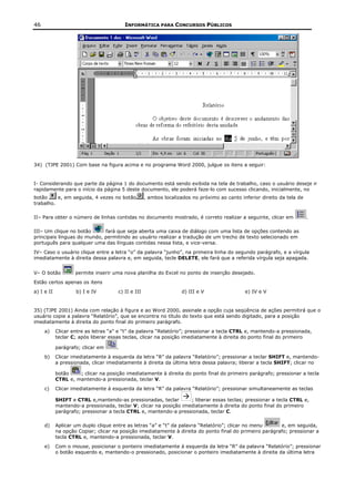 46                                       INFORMÁTICA PARA CONCURSOS PÚBLICOS




34) (TJPE 2001) Com base na figura acima e no programa Word 2000, julgue os itens a seguir:


I- Considerando que parte da página 1 do documento está sendo exibida na tela de trabalho, caso o usuário deseje ir
rapidamente para o início da página 5 deste documento, ele poderá faze-lo com sucesso clicando, inicialmente, no
botão     e, em seguida, 4 vezes no botão           , ambos localizados no próximo ao canto inferior direito da tela de
trabalho.

II– Para obter o número de linhas contidas no documento mostrado, é correto realizar a seguinte, clicar em                .

III– Um clique no botão      fará que seja aberta uma caixa de diálogo com uma lista de opções contendo as
principais línguas do mundo, permitindo ao usuário realizar a tradução de um trecho de texto selecionado em
português para qualquer uma das línguas contidas nessa lista, e vice-versa.
IV– Caso o usuário clique entre a letra “o” da palavra “junho”, na primeira linha do segundo parágrafo, e a vírgula
imediatamente à direita dessa palavra e, em seguida, tecle DELETE, ele fará que a referida vírgula seja apagada.


V– O botão          permite inserir uma nova planilha do Excel no ponto de inserção desejado.
Estão certos apenas os itens
a) I e II           b) I e IV         c) II e III                  d) III e V                 e) IV e V


35) (TJPE 2001) Ainda com relação à figura e ao Word 2000, assinale a opção cuja seqüência de ações permitirá que o
usuário copie a palavra “Relatório”, que se encontra no título do texto que está sendo digitado, para a posição
imediatamente à direita do ponto final do primeiro parágrafo.
     a)     Clicar entre as letras “a” e “t” da palavra “Relatório”; pressionar a tecla CTRL e, mantendo-a pressionada,
            teclar C; após liberar essas teclas, clicar na posição imediatamente à direita do ponto final do primeiro

            parágrafo; clicar em     .
     b)     Clicar imediatamente à esquerda da letra “R” da palavra “Relatório”; pressionar a teclar SHIFT e, mantendo-
            a pressionada, clicar imediatamente à direita da última letra dessa palavra; liberar a tecla SHIFT; clicar no

            botão    ; clicar na posição imediatamente à direita do ponto final do primeiro parágrafo; pressionar a tecla
            CTRL e, mantendo-a pressionada, teclar V.
     c)     Clicar imediatamente á esquerda da letra “R” da palavra “Relatório”; pressionar simultaneamente as teclas

            SHIFT e CTRL e,mantendo-as pressionadas, teclar        ; liberar essas teclas; pressionar a tecla CTRL e,
            mantendo-a pressionada, teclar V; clicar na posição imediatamente à direita do ponto final do primeiro
            parágrafo; pressionar a tecla CTRL e, mantendo-a pressionada, teclar C.

     d)     Aplicar um duplo clique entre as letras “a” e “t” da palavra “Relatório”; clicar no menu     e, em seguida,
            na opção Copiar; clicar na posição imediatamente à direita do ponto final do primeiro parágrafo; pressionar a
            tecla CTRL e, mantendo-a pressionada, teclar V.
     e)     Com o mouse, posicionar o ponteiro imediatamente à esquerda da letra “R” da palavra “Relatório”; pressionar
            o botão esquerdo e, mantendo-o pressionado, posicionar o ponteiro imediatamente à direita da última letra
 