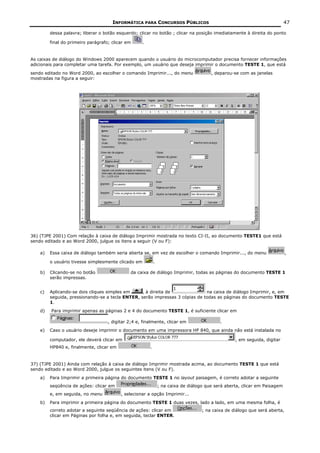 INFORMÁTICA PARA CONCURSOS PÚBLICOS                                                   47

         dessa palavra; liberar o botão esquerdo; clicar no botão ; clicar na posição imediatamente à direita do ponto

         final do primeiro parágrafo; clicar em     .


As caixas de diálogo do Windows 2000 aparecem quando o usuário do microcomputador precisa fornecer informações
adicionais para completar uma tarefa. Por exemplo, um usuário que deseja imprimir o documento TESTE 1, que está

sendo editado no Word 2000, ao escolher o comando Imprimir..., do menu                  , deparou-se com as janelas
mostradas na figura a seguir:




36) (TJPE 2001) Com relação à caixa de diálogo Imprimir mostrada no texto CI-II, ao documento TESTE1 que está
sendo editado e ao Word 2000, julgue os itens a seguir (V ou F):

    a)   Essa caixa de diálogo também seria aberta se, em vez de escolher o comando Imprimir..., do menu                     ,

         o usuário tivesse simplesmente clicado em          .

    b)   Clicando-se no botão                 da caixa de diálogo Imprimir, todas as páginas do documento TESTE 1
         serão impressas.


    c)   Aplicando-se dois cliques simples em     , à direita de              na caixa de diálogo Imprimir, e, em
         seguida, pressionando-se a tecla ENTER, serão impressas 3 cópias de todas as páginas do documento TESTE
         1.
    d)   Para imprimir apenas as páginas 2 e 4 do documento TESTE 1, é suficiente clicar em

                                    , digitar 2;4 e, finalmente, clicar em                  .
    e)   Caso o usuário deseje imprimir o documento em uma impressora HP 840, que ainda não está instalada no

         computador, ele deverá clicar em                                                          , em seguida, digitar
         HP840 e, finalmente, clicar em                 .


37) (TJPE 2001) Ainda com relação à caixa de diálogo Imprimir mostrada acima, ao documento TESTE 1 que está
sendo editado e ao Word 2000, julgue os seguintes itens (V ou F).
    a)   Para Imprimir a primeira página do documento TESTE 1 no layout paisagem, é correto adotar a seguinte
         seqüência de ações: clicar em                          ; na caixa de diálogo que será aberta, clicar em Paisagem
         e, em seguida, no menu           , selecionar a opção Imprimir...
    b)   Para imprimir a primeira página do documento TESTE 1 duas vezes, lado a lado, em uma mesma folha, é
         correto adotar a seguinte seqüência de ações: clicar em                    ; na caixa de diálogo que será aberta,
         clicar em Páginas por folha e, em seguida, teclar ENTER.
 