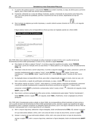 48                                    INFORMÁTICA PARA CONCURSOS PÚBLICOS

     c)   O usuário não poderá imprimir o documento TESTE 1 na ordem invertida, ou seja, da última para a primeira
          página, pois o Word 2000 não oferece essa possibilidade.
     d)   É possível, utilizando-se a caixa de diálogo mostrada, ajustar a impressão do documento como Rascunho,
          que, com certa perda de qualidade, permite a economia de tinta ou tonner, dependendo do tipo de
          impressora.



     e)   Para numerar as páginas que serão impressas, o usuário obterá sucesso clicando em            e, em seguida
          teclando ENTER.


          A figura abaixo ilustra uma correspondência oficial que deve ser digitada usando-se o Word 2000:




38) (TJPE 2001) Com referência à formatação do ofício mostrado no texto CI-III e com o auxílio da barra de
ferramentas do Word 2000 apresentada no texto CI-III, assinale a opção incorreta.
     a)   Para digitar em itálico a palavra “tonner”, é correta a seguinte seqüência de ações: teclar TONNER,
          posicionar o ponto de inserção entre as duas letras “n” dessa palavra e, em seguida, teclar simultaneamente
          CTRL e I.
     b)   Para fazer a lista de itens a serem adquiridos, é correta a seguinte seqüência de ações: posicionar o ponto de

          inserção imediatamente após a palavra “inclui”, teclar ENTER, clicar em    , digitar “tonner para
          impressoras;”, teclar ENTER, digitar “papel formato A4;”, teclar ENTER, digitar “canetas do tipo marca-
          texto”.
     c)   Na digitação dessa correspondência oficial, para obter a diagramação proposta no texto, deve-se usar, em

          todo o documento, a opção de justificação centralizada, ou seja, o botão      deve ser ativado.
     d)   Para aplicar negrito ao trecho “123/01”, após digita-lo, é correto adotar o seguinte procedimento: posicionar
          o ponto de inserção imediatamente à esquerda da primeira ocorrência do caractere “1” desse trecho;

          pressionar a tecla SHIFT e,mantendo-a pressionada, teclar 6 vezes a tecla       , liberando em seguida a tecla
          SHIFT; clicar em      .
     e)   Para iniciar o primeiro parágrafo do ofício seria correto, imediatamente após digitar “Senhor Coordenador”,

          teclar ENTER, acionar a opção      , em seguida, teclar TAB e, finalmente, iniciar a digitação do primeiro
          parágrafo.


39) (TJPE 2001) Considerando ainda a edição no Word 2000, da correspondência oficial mostrada no texto acima e,
com o auxílio da barra de ferramentas do Word 2000 apresentada acima, assinale a opção cuja seqüência de ações
possibilitaria inserir o logotipo constante no cabeçalho desse documento, que é uma figura retirada do site do TJPE na
Internet e está gravado com o nome logo.bmp em um disquete.
     a)   Abrir o arquivo logo.bmp; selecionar a figura desejada; teclar simultaneamente CTRL e C; acessar o arquivo

          em que está sendo editado o ofício; abrir uma caixa de texto no topo do documento; acionar a opção           .
     b)   Acessar o arquivo em que está sendo editado o ofício; abrir uma caixa de texto no topo do documento;

          acionar a opção     ; abrir o arquivo logo.bmp; selecionar a figura desejada; teclar simultaneamente SHIFT
          e V.
 