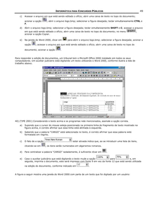 INFORMÁTICA PARA CONCURSOS PÚBLICOS                                             49

    c)   Acessar o arquivo em que está sendo editado o ofício; abrir uma caixa de texto no topo do documento;

         acionar a opção      ; abrir o arquivo logo.bmp; selecionar a figura desejada; teclar simultaneamente CTRL e
         F.
    d)   Abrir o arquivo logo.bmp; selecionar a figura desejada; teclar simultaneamente SHIFT e C; acessar o arquivo
         em que está sendo editado o ofício; abrir uma caixa de texto no topo do documento; no menu               ,
         acionar a opção Copiar.

    e)   Na janela do Word 2000, clicar em      para abrir o arquivo logo.bmp; selecionar a figura desejada; acionar a

         opção     ; acessar o arquivo em que está sendo editado o ofício; abrir uma caixa de texto no topo do

         documento; acionar a opção       .


Para responder a edição de documentos, um tribunal tem o Micrsoft Office 2000 instalado em todos os seus
computadores. Um auxiliar judiciário está digitando um texto utilizando o Word 2000, conforme ilustra a tela de
trabalho abaixo.




40) (TJPE 2001) Considerando o texto acima e os programas nele mencionados, assinale a opção correta.
    a)   Supondo que o cursor do mouse esteja posicionado na primeira linha do fragmento de texto mostrado na
         figura acima, é correto afirmar que essa linha está alinhada à esquerda.
    b)   Sabendo que a palavra “CARGO” está selecionada no texto, é correto afirmar que essa palavra está
         formatada em negrito.


    c)   O fato de a opção                           estar ativada indica que, ao se introduzir uma lista de itens,

         clicando-se em      , os itens serão numerados em algarismos romanos.

    d)   Para centralizar a palavra “CARGO” isoladamente, é suficiente clicar em     .


    e)   Caso o auxiliar judiciário que está digitando o texto mude a opção         para              e, em
         seguida, imprima o documento, este será impresso com fonte 9 em vez da fonte 12 que está sendo utilizada

         na edição do documento, conforme indicado em               .


A figura a seguir mostra uma janela do Word 2000 com parte de um texto que foi digitado por um usuário:
 