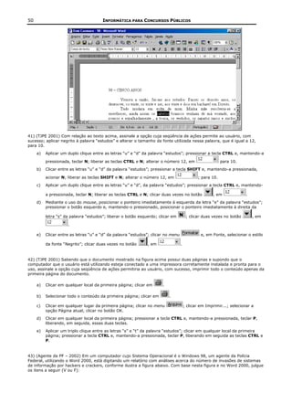 50                                     INFORMÁTICA PARA CONCURSOS PÚBLICOS




41) (TJPE 2001) Com relação ao texto acima, assinale a opção cuja seqüência de ações permite ao usuário, com
sucesso; aplicar negrito à palavra “estudos” e alterar o tamanho da fonte utilizada nessa palavra, que é igual a 12,
para 10.
     a)   Aplicar um duplo clique entre as letras “u” e “d” da palavra “estudos”; pressionar a tecla CTRL e, mantendo-a

          pressionada, teclar N; liberar as teclas CTRL e N; alterar o número 12, em                      para 10.
     b)   Clicar entre as letras “u” e “d” da palavra “estudos”; pressionar a tecla SHIFT e, mantendo-a pressionada,

          acionar N; liberar as teclas SHIFT e N; alterar o número 12, em                    ; para 10.
     c)   Aplicar um duplo clique entre as letras “u” e “d”, da palavra “estudos”; pressionar a tecla CTRL e, mantendo-

          a pressionada, teclar N; liberar as teclas CTRL e N; clicar duas vezes no botão            , em              .
     d)   Mediante o uso do mouse, posicionar o ponteiro imediatamente á esquerda da letra “e” da palavra “estudos”;
          pressionar o botão esquerdo e, mantendo-o pressionado, posicionar o ponteiro imediatamente à direita da

          letra “s” da palavra “estudos”; liberar o botão esquerdo; clicar em          ; clicar duas vezes no botão        , em

                     .

     e)   Clicar entre as letras “u” e “d” da palavra “estudos”; clicar no menu                e, em Fonte, selecionar o estilo

          da fonte “Negrito”; clicar duas vezes no botão      , em                .


42) (TJPE 2001) Sabendo que o documento mostrado na figura acima possui duas páginas e supondo que o
computador que o usuário está utilizando esteja conectado a uma impressora corretamente instalada e pronta para o
uso, assinale a opção cuja seqüência de ações permitiria ao usuário, com sucesso, imprimir todo o conteúdo apenas da
primeira página do documento.

     a)   Clicar em qualquer local da primeira página; clicar em      .

     b)   Selecionar todo o conteúdo da primeira página; clicar em        .

     c)   Clicar em qualquer lugar da primeira página; clicar no menu                 ; clicar em Imprimir...; selecionar a
          opção Página atual; clicar no botão OK.
     d)   Clicar em qualquer local da primeira página; pressionar a tecla CTRL e, mantendo-a pressionada, teclar P,
          liberando, em seguida, essas duas teclas.
     e)   Aplicar um triplo clique entre as letras “s” e “t” da palavra “estudos”; clicar em qualquer local da primeira
          página; pressionar a tecla CTRL e, mantendo-a pressionada, teclar P, liberando em seguida as teclas CTRL e
          P.


43) (Agente da PF – 2002) Em um computador cujo Sistema Operacional é o Windows 98, um agente da Polícia
Federal, utilizando o Word 2000, está digitando um relatório com análises acerca do número de invasões de sistemas
de informação por hackers e crackers, conforme ilustra a figura abaixo. Com base nesta figura e no Word 2000, julgue
os itens a seguir (V ou F):
 