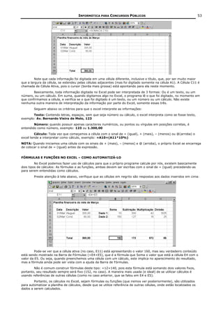 INFORMÁTICA PARA CONCURSOS PÚBLICOS                                               53




         Note que cada informação foi digitada em uma célula diferente, inclusive o título, que, por ser muito maior
que a largura da célula, se estendeu pelas células adjacentes (mas foi digitado somente na célula A1). A Célula C11 é
chamada de Célula Ativa, pois o cursor (borda mais grossa) está apontando para ela neste momento.
        Basicamente, toda informação digitada no Excel pode ser interpretada de 3 formas: Ou é um texto, ou um
número, ou um cálculo. Em suma, quando digitamos algo no Excel, o programa lê o que foi digitado, no momento em
que confirmamos a célula, e verifica se o que foi digitado é um texto, ou um número ou um cálculo. Não existe
nenhuma outra maneira de interpretação da informação por parte do Excel, somente essas três.
        Seguem abaixo os critérios para que o excel interprete as informações:
       Texto: Contendo letras, espaços, sem que seja número ou cálculo, o excel interpreta como se fosse texto,
exemplo: Av. Bernardo Vieira de Melo, 123
        Número: quando possuir apenas caracteres numéricos, ou pontos ou vírgulas em posições corretas, é
entendido como número, exemplo: 123 ou 1.300,00
         Cálculo: Toda vez que começamos a célula com o sinal de = (igual), + (mais), – (menos) ou @(arroba) o
excel tende a interpretar como cálculo, exemplo: =A10+(A11*10%)
NOTA: Quando iniciamos uma célula com os sinais de + (mais), – (menos) e @ (arroba), o próprio Excel se encarrega
de colocar o sinal de = (igual) antes da expressão.


FÓRMULAS E FUNÇÕES NO EXCEL – COMO AUTOMATIZÁ-LO
         No Excel podemos fazer uso de cálculos para que o próprio programe calcule por nós, existem basicamente
dois tipos de cálculos: As fórmulas e as funções, ambas devem ser escritas com o sinal de = (igual) precedendo-as
para serem entendidas como cálculos.
        Preste atenção à tela abaixo, verifique que as células em negrito são respostas aos dados inseridos em cima:




         Pode-se ver que a célula ativa (no caso, E11) está apresentando o valor 160, mas seu verdadeiro conteúdo
está sendo mostrado na Barra de Fórmulas (=E4+E5), que é a fórmula que Soma o valor que está a célula E4 com o
valor da E5. Ou seja, quando preenchemos uma célula com um cálculo, este implica no aparecimento do resultado,
mas a fórmula ainda pode ser vista com a ajuda da Barra de Fórmulas.
        Não é comum construir fórmulas deste tipo: =12+140, pois esta fórmula está somando dois valores fixos,
portanto, seu resultado sempre será fixo (152, no caso). A maneira mais usada (e ideal) de se utilizar cálculos é
usando referências de outras células (como no caso anterior, que se falou em E4 e E5).
        Portanto, os cálculos no Excel, sejam fórmulas ou funções (que iremos ver posteriormente), são utilizados
para automatizar a planilha de cálculos, desde que se utilize referência de outras células, onde estão localizados os
dados a serem calculados.
 
