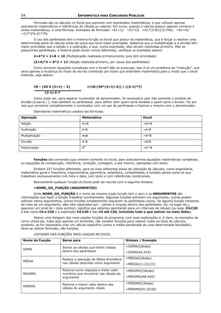 54                                    INFORMÁTICA PARA CONCURSOS PÚBLICOS

        Fórmulas são os cálculos no Excel que parecem com expressões matemáticas, e que utilizam apenas
operadores matemáticos e referências de células ou valores. Em suma, quando o cálculo possuir apenas números e
sinais matemáticos, é uma fórmula. Exemplos de fórmulas: =E1+12 =C1*C2 =A1*(3-B1)/(2-F40) =A1+A2
=J17*2%-E1*3%
        O uso dos parênteses tem a mesma função no Excel que possui na matemática, que é forçar a resolver uma
determinada parte do cálculo antes de outra que teria maior prioridade. Sabemos que a multiplicação e a divisão têm
maior prioridade que a adição e a subtração, e que, numa expressão, elas seriam resolvidas primeiro. Mas se
possuirmos parênteses, a história pode tomar rumos diferentes, verifique os exemplos abaixo:
          2+4*2 = 2+8 = 10 (Multiplicação realizada primeiramente, pois tem prioridade)
          (2+4)*2 = 6*2 = 12 (Adição realizada primeiro, por causa dos parênteses)
        Como escrever equações complexas com o Excel? Não se preocupe, isso é só um problema de “tradução”, que
seria apenas a mudança do modo de escrita conhecido por todos que entendem matemática para o modo que o excel
entende, veja abaixo:


          18 – [20 X (3+1) – 2]                =(18-(20*(3+1)-2)) / ((2-1)*7)
                 (2-1) X 7
         Como pode ver, para separar numerador de denominador, foi necessário usar não somente o símbolo de
divisão (a barra / ), mas também os parênteses para definir bem quem seria dividido e quem seria o divisor. Foi por
isso que cercamos completamente o numerador com um par de parênteses e fizemos o mesmo com o denominador.
          Operadores matemáticos usados nas fórmulas:

Operação                                  Matemática                            Excel

Adição                                    A+B                                   =A+B

Subtração                                 A-B                                   =A-B

Multiplicação                             AxB                                   =A*B

Divisão                                   A:B                                   =A/B

Potenciação                               AB                                    =A^B



       Funções são comandos que existem somente no Excel, para executarmos equações matemáticas complexas,
ou equações de comparação, referência, condição, contagem, e até mesmo, operações com texto.
        Existem 227 funções diferentes, para as mais diferentes áreas de utilização de cálculos, como engenharia,
matemática geral e financeira, trigonometria, geometria, estatística, contabilidade, e funções gerais como as que
trabalham exclusivamente com hora e data, com texto e com referências condicionais.
          Basicamente qualquer função do Excel pode ser escrita com a seguinte Sintaxe:
          =NOME_DA_FUNÇÃO (ARGUMENTOS)
          Onde NOME_DA_FUNÇÃO é o nome da mesma (cada função tem o seu) e os ARGUMENTOS são
informações que fazer a função trabalhar corretamente. Algumas funções solicitam um argumento, outras podem
solicitar vários argumentos, outras funções simplesmente requerem os parênteses vazios. Se alguma função necessita
de mais de um argumento, eles vêm separados por ; (ponto e vírgula) dentro dos parênteses. Se, no lugar do ;,
aparecer um sinal de : (dois pontos), significa que estamos apontando para um intervalo de células (ou seja, C4;C20
é lido como C4 e C20 e a expressão C4:C20 é lido C4 até C20, incluindo tudo o que estiver no meio delas).
        Abaixo uma listagem das mais usadas funções do programa, com suas explicações e, é claro, os exemplos de
como utilizá-las. Cabe aqui apenas um lembrete, não existem funções para realizar todos os tipos de cálculos,
portanto, se for necessário criar um cálculo específico (como a média ponderada de uma determinada faculdade),
deve-se utilizar fórmulas, não funções.
          LISTAGEM DAS FUNÇÕES MAIS USADAS NO EXCEL

 Nome da Função              Serve para                               Sintaxe / Exemplo

                             Somar as células que forem citadas       =SOMA(Células)
 SOMA
                             dentro dos parênteses                    =SOMA(A4:A10)

                             Realiza a operação de Média Aritmética   =MÉDIA(Células)
 MÉDIA
                             nas células descritas como argumento     =MÉDIA(C1;C2;C3)

                             Retorna como resposta o maior valor      =MÁXIMO(Células)
 MÁXIMO                      numérico que encontrar nas células do
                             argumento                                =MÁXIMO(A8:A20)

                             Retorna o menor valor dentro das         =MÍNIMO(Células)
 MÍNIMO
                             células do argumento citado              =MÍNIMO(D1:D230)
 