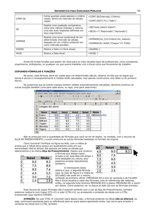 INFORMÁTICA PARA CONCURSOS PÚBLICOS                                        55

                            Conta quantas vezes aparece o critério      =CONT.SE(Intervalo.;Critério)
 CONT.SE                    citado, dentro do intervalo de células
                            citado.                                     =CONT.SE(F1:F11;”João”)

                            Realiza uma avaliação comparativa
                            entre dois valores (células) e retorna      =SE(Teste;ValorV;ValorF)
 SE
                            uma das duas respostas definidas em         =SE(A1<7;”Reprovado”;“Aprovado”)
                            seus argumentos

                            Realiza uma soma condicional de um
                            determinado intervalo de células            =SOMASE(Int_Crit;Critério;Int_Valores)
 SOMASE
                            baseado em um critério existente em         =SOMASE(A1:A200;”Cheque”;F1:F200)
                            outro intervalo paralelo.

 AGORA                      Mostra a Data e a Hora atuais               =AGORA( )

 HOJE                       Mostra a Data Atual                         =HOJE( )



       Ainda há muitas funções que podem ser úteis para os mais variados tipos de profissionais, como contadores,
engenheiros, professores, ou qualquer um que queira trabalhar com o Excel como sua ferramenta de trabalho.


COPIANDO FÓRMULAS E FUNÇÕES
        No excel, cada fórmula, deve ser usada para um determinado cálculo, observe na tela que se segue que
temos 6 alunos e conseqüentemente 6 médias serão calculadas, mas apenas construímos uma delas (a do primeiro
aluno).
         Se quisermos que as outras crianças tenham médias automaticamente calculadas, devemos construir as
outras funções também (uma para cada aluno, ou seja, uma para cada linha).




       Não se preocupe com a quantidade de fórmulas que você vai ter de digitar, na verdade, com o recurso da
ALÇA DE PREENCHIMENTO, o excel construirá as outras fórmulas baseadas no formato da original.
        Como funciona? Verifique na figura ao lado, com a média já
pronta que a Célula Ativa possui um quadradinho preto em sua
extremidade inferior direita. Ele aparece em todas as células que
selecionamos e se chama Alça de Preenchimento. Depois que construir
                                        a fórmula que deseja copiar,
                                        arraste-a por essa Alça até atingir a
                                        linha desejada (ou coluna, pois
                                        podemos arrastar lateralmente
                                        também).
                                                O interessante desta
                                       estória é que, a segunda fórmula
                                       (que no caso da figura é a média de
                                       SICLANO) não pode ter o mesmo
                                       conteúdo da primeira, afinal =MÉDIA(B4:E4) é pra ser somente a de FULANO.
                                       Mas o Excel atualiza a cópia das fórmulas, pois as referências são relativas,
                                       então, na segunda linha teremos MÉDIA(B5:E5) e abaixo MÉDIA(B6:E6) e assim
                                       por diante. Como podemos ver na figura ao lado (já com as fórmulas prontas).
        Esse recurso de copiar fórmulas não é possível somente com o uso da Alça de Preenchimento, também
podemos realiza-lo com Copiar (CTL+C) e colar (CTRL+V), ou arrastando o conteúdo da célula com o CTRL
pressionado (que significa COPIAR).
         ATENÇÃO: Se usar CTRL+X (recortar) para depois colar, a fórmula presente na célula não se alterará, ou
seja, continuará apontando para as referências para as quais estava apontando antes, isso serve para arrastar o
conteúdo da célula sem o CTRL também.
 