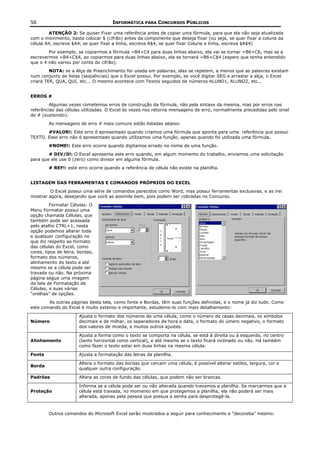 56                                    INFORMÁTICA PARA CONCURSOS PÚBLICOS

        ATENÇÃO 2: Se quiser Fixar uma referência antes de copiar uma fórmula, para que ela não seja atualizada
com o movimento, basta colocar $ (cifrão) antes da componente que deseja fixar (ou seja, se quer fixar a coluna da
célula A4, escreva $A4, se quer fixar a linha, escreva A$4, se quer fixar Coluna e linha, escreva $A$4)
        Por exemplo, se copiarmos a fórmula =B4+C4 para duas linhas abaixo, ela vai se tornar =B6+C6, mas se a
escrevermos =B4+C$4, ao copiarmos para duas linhas abaixo, ela se tornará =B6+C$4 (espero que tenha entendido
que o 4 não variou por conta do cifrão).
         NOTA: se a Alça de Preenchimento for usada em palavras, elas se repetem, a menos que as palavras existam
num conjunto de listas (seqüências) que o Excel possui. Por exemplo, se você digitar SEG e arrastar a alça, o Excel
criará TER, QUA, QUI, etc... O mesmo acontece com Textos seguidos de números ALUNO1, ALUNO2, etc...


ERROS #
        Algumas vezes cometemos erros de construção da fórmula, não pela sintaxe da mesma, mas por erros nas
referências das células utilizadas. O Excel às vezes nos retorna mensagens de erro, normalmente precedidas pelo sinal
de # (sustenido).
        As mensagens de erro # mais comuns estão listadas abaixo:
       #VALOR!: Este erro é apresentado quando criamos uma fórmula que aponta para uma referência que possui
TEXTO. Esse erro não é apresentado quando utilizamos uma função, apenas quando foi utilizada uma fórmula.
        #NOME!: Este erro ocorre quando digitamos errado no nome de uma função.
        # DIV/0!: O Excel apresenta este erro quando, em algum momento do trabalho, enviamos uma solicitação
para que ele use 0 (zero) como divisor em alguma fórmula.
        # REF!: este erro ocorre quando a referência de célula não existe na planilha.


LISTAGEM DAS FERRAMENTAS E COMANDOS PRÓPRIOS DO EXCEL
         O Excel possui uma série de comandos parecidos como Word, mas possui ferramentas exclusivas, e as irei
mostrar agora, desejando que você as assimile bem, pois podem ser cobradas no Concurso.
         Formatar Células: O
Menu Formatar possui uma
opção chamada Células, que
também pode ser acessada
pelo atalho CTRL+1, nesta
opção podemos alterar toda
e qualquer configuração no
que diz respeito ao formato
das células do Excel, como
cores, tipos de letra, bordas,
formato dos números,
alinhamento do texto e até
mesmo se a célula pode ser
travada ou não. Na próxima
página segue uma imagem
da tela de Formatação de
Células, e suas várias
“orelhas” de opções.
        As outras páginas desta tela, como fonte e Bordas, têm suas funções definidas, e o nome já diz tudo. Como
este comando do Excel é muito extenso e importante, estudemo-lo com mais detalhamento:

                       Ajusta o formato dos números de uma célula, como o número de casas decimais, os símbolos
Número                 decimais e de milhar, os separadores de hora e data, o formato do úmero negativo, o formato
                       dos valores de moeda, e muitos outros ajustes.

                       Ajusta a forma como o texto se comporta na célula, se está à direita ou à esquerda, no centro
Alinhamento            (tanto horizontal como vertical), e até mesmo se o texto ficará inclinado ou não. Há também
                       como fazer o texto estar em duas linhas na mesma célula.

Fonte                  Ajusta a formatação das letras da planilha.

                       Altera o formato das bordas que cercam uma célula, é possível alterar estilos, largura, cor e
Borda
                       qualquer outra configuração.

Padrões                Altera as cores de fundo das células, que podem não ser brancas.

                       Informa se a célula pode ser ou não alterada quando travamos a planilha. Se marcarmos que a
Proteção               célula está travada, no momento em que protegemos a planilha, ela não poderá ser mais
                       alterada, apenas pela pessoa que possua a senha para desprotegê-la.



        Outros comandos do Microsoft Excel serão mostrados a seguir para conhecimento e “decoreba” mesmo.
 