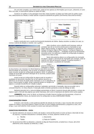 58                                   INFORMÁTICA PARA CONCURSOS PÚBLICOS

         De uma lista completa, que mostra tudo, pode-se tirar apenas as informações que se quer, utilizando um auto
filtro com este, no qual solicito apenas os dados de João.
         Construir um gráfico é uma operação muito fácil, basta escolher os dados que farão parte do gráfico (para
isso, selecionamos as células) e então solicitar a ajuda do assistente de gráfico (ferramenta vista anteriormente).




       Gráfico construído com o auxílio da ferramenta Assistente de Gráfico. Bastou escolher os dados (no caso, os
nomes e valores da eleição) e mandar criar o gráfico.
                                                           Após visualizar como a planilha será impressa, pode-se
                                                  constatar que ela se encontra pronta para a impressão ou que
                                                  faltam alguns ajustes, no segundo caso, utilizamos a Caixa de
                                                  Diálogo Configurar Página (Menu Arquivo / Configurar Página) ou
                                                  clicando no botão Configurar..., localizado na barra de Ferramentas
                                                  da janela acima. Ao selecionar a opção de configuração da página,
                                                  chegaremos à tela ao lado.
                                                          Nesta tela podemos alterar as configurações de orientação
                                                  da página, ajustar o percentual da impressão (por exemplo, pode-se
                                                  imprimir em 50% do tamanho original). É possível escolher o
                                                  tamanho do papel, a qualidade de impressão.
                                                           Ainda é
                                                  possível configurar o
                                                  Cabeçalho e rodapé
do documento a ser impresso (no Word fazíamos isso dentro da própria
área de edição do documento, mas no Excel, só podemos configurar
esses recursos na tela de configuração da página). DICA: O cabeçalho e
rodapé do Excel NÃO permitem alteração de cor da fonte, sempre serão
impressos em preto.
         Ainda na tela de configuração de página pode-se escolher a
qualidade do documento impresso (se vai ser apenas rascunho ou
definitivo) se as linhas de grade serão impressas ou se os cabeçalhos de
linha e coluna sairão no papel. Ainda é possível ajustar as margens da
página e a posição da planilha em relação à página.
      Quando todas as configurações estiverem realizadas, permitindo a impressão, deve-se proceder com o
comando Imprimir, no menu Arquivo. A execução deste comando apresenta a caixa de diálogo ao lado:
        Bastante parecida com a caixa de diálogo apresentada no Word, é possível através dela escolher o número de
cópias e qual o intervalo das páginas que serão impressas, bem como a impressora de destino entre outras opções.
        LEMBRETE: Assim como no Word, se clicarmos no botão Imprimir da Barra de Ferramentas, o Excel irá
imprimir a sua planilha inteira, da maneira como foi configurado na caixa CONFIGURAR PÁGINA.


CONSIDERAÇÕES FINAIS
         O Excel é, sem dúvida, a mais poderosa planilha de cálculos do mercado, e seus recursos são comumente
citados em testes e concursos públicos. Espero ter feito um bom trabalho apresentando o programa a você, caro
amigo, e que você obtenha muito sucesso no exame que está para enfrentar.


EXERCÍCIOS PROPOSTOS – EXCEL
  1) Quando salvamos um arquivo no Word, ele recebe o nome de Documento (é como se fosse a descrição do tipo
     do arquivo), e quando executamos o comando Salvar, no Excel, estamos criando um (a):
             a.   Planilha                          c. Documento
             b.   Tabela                            d. Pasta de Trabalho
  2) Se escrevermos SEG na célula B1 e, clicando na Alça de Preenchimento, arrastarmos o mouse, até a B10
     obteremos como resposta na Célula B3, o valor:
 