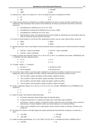 INFORMÁTICA PARA CONCURSOS PÚBLICOS                                           59

            a.   SEG                                         c. #VALOR?
            b.   #REF                                        d. QUA
 3) Estando com o valor 35 na célula A3 e =A3+3 na célula B3, qual é o resultado de A3+B3?
            a.   35                                          c. 70
            b.   38                                          d.73
 4) A alça de preenchimento é utilizada pra completar seqüências de texto ou copiar fórmulas, atualizando suas
    referências. Essa atualização não ocorreria numa referência, de modo a que ficassem fixas linha e coluna da
    mesma se:
            a.   Precedêssemos a referência com um # (ex: #A3)
            b.   Precedêssemos cada parte da referência com um $ (ex: $A$3)
            c.   Precedêssemos a referência com $ (ex: $A3)
            d.   Não fizéssemos nada, pois automaticamente seriam fixadas as referências que não fizessem parte da
                 linha ou coluna em que se encontra a fórmula.
 5) O Zoom do Excel atinge um mínimo de 10%, igualmente ao Word, mas seu valor máximo difere, sendo de:
            a.   400%                                        c. 500%
            b.   300%                                        d. 600%
 6) Quando queremos inserir uma função no Excel, devemos indicar ao programa que o faremos através da inserção
    de:
            a.   Sinal de > antes da expressão               c. Sinal de + após a expressão
            b.   Sinal de = após a expressão                 d. NDR.
 7) Avalie os valores das seguintes células: A1=3, A2=4, A3=2, A4=2, os resultados das funções =MÁXIMO(A1:A4)
    e =SOMA(A1;A4) são, respectivamente:
            a.   4 e 11                                      c. 4 e 5
            b.   4e3                                         d. 3 e 3
 8) A função =HOJE( ) – 1 resultaria:
            a.   No valor –1                                 c. Na data de ontem
            b.   No ano passado                              d. No próximo ano
 9) O comando Inserir Gráfico é acionado após a seleção de um intervalo de células e apresenta uma caixa de
    diálogo que solicita certos dados em ordem, assinale a alternativa que apresenta a ordem correta:
            a.   Tipo do gráfico, origem dos dados, local do gráfico, opções do gráfico
            b.   Tipo do gráfico, origem dos dados, opções do gráfico, local do gráfico
            c.   Tipo do gráfico, local dos dados, origem dos dados, opções do gráfico
            d.   Tipo do gráfico, local do gráfico, opções do gráfico, origem dos dados
10) Avalie as seguintes células: A1=2, B1=3, C1=4, D1=2, E1=10, a função =MÁXIMO(C1:E1)-2*MÍNIMO(C1;E1)
    resulta em:
            a.   6                                           c. 8
            b.   4                                           d. 2
11) Sobre a Função =SE, assinale a alternativa falsa:
            a.   O Primeiro argumento desta função exige um operador lógico.
            b.   O segundo argumento é a resposta da função caso o teste lógico seja verdadeiro.
            c.   Se usarmos ; (ponto e vírgula), a função SE só fará o teste com uma única célula, mas se usarmos :
                 (dois pontos), a função realizará o teste com várias células em um intervalo definido.
            d.   Tanto o valor verdadeiro como o falso podem conter números, textos ou cálculos, inclusive outra
                 função SE
12) Na célula C3 foi escrito =A3+$B3, depois de arrastar pela Alça de Preenchimento, atingimos, na célula C5, o
    valor:
            a.   =A3+$B5                                                c. =A5+$B3
            b.   =A5+$B5                                                d. =A5+B3
13) Avalie as células apresentadas: A1=3, A2=”Casa”, A3=10, A4=5, o resultado da função =SOMA(A1:A4) é:
            a.   #VALOR!                                                c. 18
 