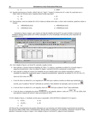 60                                       INFORMÁTICA PARA CONCURSOS PÚBLICOS

              b.   9                                                   d. #REF!
 14) Quando escrevemos a função =SE(A7-A8>10; “Apto”; “Inapto”) e temos em A7 o valor 35, qual deve ser o
     maior valor em A8 para que a resposta desta função seja Apto?
              a.   24                                                  c. 25
              b.   35                                                  d. 23
 15) Para localizar, entre as células A2 e A10 e todas as células entre elas, o maior valor existente, podemos utilizar a
     função:
              a.   =MÁXIMO(A2;A10)                                     c. =MÁXIMO(A2:A10)
              b.   =MAIOR(A2:A10)                                      d. =MÍNIMO(A2:A10)


        Considere a figura a seguir, que mostra um tela de trabalho do Excel 97 na qual é exibido o número de
     medalhas obtidas pelos países com melhor colocação em uma competição internacional, para responder às
     questões 16 e 17.




 16) Com relação á figura e ao Excel 97, assinale a opção correta.
     a. Para calcular o número total de medalhas do “País 1” e colocar o resultado na célula F3, é correto seguir o
        seguinte procedimento: clicar na célula F3, digitar =soma(C3;D3;E3) e pressionar a tecla Enter.
     b. Para calcular a média do número de medalhas de ouro obtidas pelos cinco países mostrados e colocar o
        resultado na célula C8, é suficiente seguir o seguinte procedimento: selecionar as células C3, C4, C5, C6 e C7,

        clicar em C8 e clicar em     .


     c. O ato de clicar na célula E2 e, em seguida em       fará que a palavra contida na célula seja substituída por

        eznorB, que é a palavra “Bronze” soletrada ao contrário. Para desfazer tal operação, deve-se clicar em          .

     d. O ato de clicar na célula C2 e, em seguida, clicar em     fará que a palavra “Ouro” seja sublinhada.


     e. O ato de clicar no cabeçalho de coluna           e, em seguida, alterar o valor em               , de 120%, fará
        que apenas a largura da coluna C seja aumentada em 20%.


17) Em relação à figura, o resultado correto para a expressão =(D5+D6*E5)/2+média(C5:C7) é igual a:
              b.   8,333...                  d. 15.
              c.   10,333...                 e. 20.
              d.   12.
18) Marcos fez o levantamento dos gastos efetuados por sua empresa com determinados suprimentos de escritório,
nos anos de 1998 a 2000. Feito o levantamento, Marcos editou os dados em uma planilha, utilizando o Excel 97. Esta
planilha é mostrada na figura a seguir. Com relação à figura e ao Excel 97, julgue os itens propostos.
 