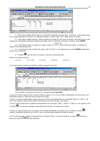 INFORMÁTICA PARA CONCURSOS PÚBLICOS                                         61




       I – Caso Marcos deseje aplicar negrito ao conteúdo d célula B2, ele pode fazê clicando no centro desta célula
com o botão esquerdo do mouse e, em seguida, clicando no mesmo lugar com o botão direito do mouse.
        II – Caso Marcos deseje calcular o total de gastos com papel nos três anos mostrados, ele poderá faze-lo com
sucesso por intermédio da seguinte seqüência de ações: clicar na célula E3, pressionar a tecla +, teclar ENTER.


        III – Caso Marcos clique na célula D3 e altere o valor em              de 100% para 200%, o conteúdo da
célula D3 será alterado para 40.
       IV – Caso Marcos clique na célula E5, digite =B5+C5+D5/2 e, em seguida acione a tecla ENTER, aparecerá o
número 94 na célula E5.

        V – O botão       permite exibir ou ocultar a barra de ferramentas Web.
Estão certos apenas os itens
        a) I e II.        b) I e III.        c) II e IV.      d) III e V.       e) IV e V.


19) A figura abaixo mostra uma planilha criada no programa Excel 97.




        Com respeito a essa figura e ao Excel 97, assinale a opção incorreta.
a) Caso um usuário deseje somar o total de todas as ações (1, 2, e 3) nos meses considerados, ele não precisa, com
antecedência,obter os totais parciais de cada tipo de ação.
b) Caso um usuário deseje aplicar negrito apenas às células correspondentes aos conteúdos “Ação 3” e “Mês 3”, ele
tem como selecionar apenas tais células e formatá-las, ao mesmo tempo, com negrito.
c) Se um usuário selecionar as células correspondentes aos conteúdos “Mês 1”, “Mês 2” e “Mês 3” e, em seguida, clicar

no botão      , os referidos conteúdos serão alinhados à direita, nas respectivas células.


d) Caso um usuário deseje criar um gráfico com os dados da planilha, ele poderá, com um clique no botão      ,
acessar o Assistente de gráfico do Excel 97, que o orientará pelas etapas de criação do gráfico.

e) O ato de selecionar a célula correspondente ao conteúdo “Mês 1” e clicar,em seguida, no botão      fará que a
largura da coluna              seja duplicada.
 