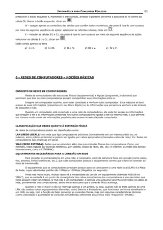INFORMÁTICA PARA CONCURSOS PÚBLICOS                                         63

pressionar o botão esquerdo e, mantendo-o pressionado, arrastar o ponteiro de forma a posiciona-lo no centro da

célula C6; liberar o botão esquerdo; clicar em     .
        IV – apagar apenas os conteúdos das células que contêm dados numéricos, ele poderá faze-lo com sucesso

por meio da seguinte seqüência de ações: selecionar as referidas células; clicar em    .
        V – mesclar as células B1 e C1, ele poderá faze-lo com sucesso por meio da seguinte seqüência de ações:

selecionar as células B1 e C1; clicar em     .
Estão certos apenas os itens
        a) I e II.        b) I e III.       c) II e IV.        d) III e V.        e) IV e V.




6 - REDES DE COMPUTADORES – NOÇÕES BÁSICAS




CONCEITO DE REDES DE COMPUTADORES
        Redes de computadores são estruturas físicas (equipamentos) e lógicas (programas, protocolos) que
permitem que dois ou mais computadores possam compartilhar suas informações entre si.
        Imagine um computador sozinho, sem estar conectado a nenhum outro computador: Esta máquina só terá
acesso às suas informações (presentes em seu Disco Rígido) ou às informações que porventura venham a ele através
de disquetes e Cds.
        Quando um computador está conectado a uma rede de computadores, ele pode ter acesso às informações
que chegam a ele e às informações presentes nos outros computadores ligados a ele na mesma rede, o que permite
um número muito maior de informações possíveis para acesso através daquele computador.


CLASSIFICAÇÃO DAS REDES QUANTO À EXTENSÃO FÍSICA
As redes de computadores podem ser classificadas como:
LAN (REDE LOCAL): Uma rede que liga computadores próximos (normalmente em um mesmo prédio ou, no
máximo, entre prédios próximos) e podem ser ligados por cabos apropriados (chamados cabos de rede). Ex: Redes de
computadores das empresas em geral.
WAN (REDE EXTENSA): Redes que se estendem além das proximidades físicas dos computadores. Como, por
exemplo, redes ligadas por conexão telefônica, por satélite, ondas de rádio, etc. (Ex: A Internet, as redes dos bancos
internacionais, como o CITYBANK).
EQUIPAMENTOS NECESSÁRIOS PARA A CONEXÃO EM REDE
          Para conectar os computadores em uma rede, é necessário, além da estrutura física de conexão (como cabos,
fios, antenas, linhas telefônicas, etc.), que cada computador possua o equipamento correto que o fará se conectar ao
meio de transmissão.
        O equipamento que os computadores precisam possuir para se conectarem a uma rede local (LAN) é a Placa
de Rede, cujas velocidades padrão são 10Mbps e 100Mbps (Megabits por segundo).
         Ainda nas redes locais, muitas vezes há a necessidade do uso de um equipamento chamado HUB (lê-se
“Râbi”), que na verdade é um ponto de convergência dos cabos provenientes dos computadores e que permitem que
estes possam estar conectados. O Hub não é um computador, é apenas uma pequena caixinha onde todos os cabos de
rede, provenientes dos computadores, serão encaixados para que a conexão física aconteça.
        Quando a rede é maior e não se restringe apenas a um prédio, ou seja, quando não se trata apenas de uma
LAN, são usados outros equipamentos diferentes, como Switchs e Roteadores, que funcionam de forma semelhante a
um HUB, ou seja, com a função de fazer convergir as conexões físicas, mas com algumas características técnicas
(como velocidade e quantidade de conexões simultâneas) diferentes dos primos mais “fraquinhos” (HUBS).
 