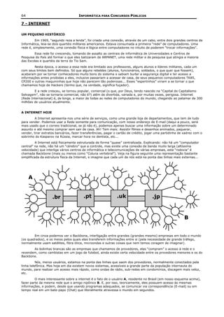 64                                   INFORMÁTICA PARA CONCURSOS PÚBLICOS

7 - INTERNET

UM PEQUENO HISTÓRICO
         Em 1969, “segundo reza a lenda”, foi criada uma conexão, através de um cabo, entre dois grandes centros de
Informática, leia-se dois quartéis militares americanos. Estava consumada a primeira “rede” de computadores. Uma
rede é, simplesmente, uma conexão física e lógica entre computadores no intuito de poderem “trocar informações”.
        Essa rede foi crescendo, tomando de assalto as centrais de informática de Universidades e Centros de
Pesquisa do País até formar o que eles batizaram de ARPANET, uma rede militar e de pesquisa que atingia a maioria
das Escolas e quartéis da terra do Tio Sam.
        Nesta época, o acesso a essa rede era limitado aos professores, alguns alunos e líderes militares, cada um
com seus limites bem definidos. Só que alguns rebeldes (alunos, funcionários, soldados, o que quer que fossem),
acabaram por se tornar conhecedores muito bons do sistema e sabiam burlar a segurança digital e ter acesso a
informações antes proibidas a eles, inclusive passariam a acessar de casa, de seus pequenos computadores TK85,
CP200 e outras maquininhas que hoje não parecem tão poderosas... Esses “espertinhos” viriam a se tornar o que
chamamos hoje de Hackers (termo que, na verdade, significa fuçador).
        E a rede cresceu, se tornou popular, comercial (o que, por Deus, tendo nascido na “Capital do Capitalismo
Selvagem”, não se tornaria comercial, não é?) além de divertida, variada e, por muitas vezes, perigosa. Internet
(Rede Internacional) é, de longe, a maior de todas as redes de computadores do mundo, chegando ao patamar de 300
milhões de usuários atualmente.


A INTERNET HOJE
         A Internet apresenta-nos uma série de serviços, como uma grande loja de departamentos, que tem de tudo
para vender. Podemos usar a Rede somente para comunicação, com nosso endereço de E-mail (daqui a pouco, será
mais usado que o correio tradicional, se já não é), podemos apenas buscar uma informação sobre um determinado
assunto e até mesmo comprar sem sair de casa. Ah! Tem mais: Assistir filmes e desenhos animados, paquerar,
vender, tirar extratos bancários, fazer transferências, pagar o cartão de crédito, jogar uma partidinha de xadrez com o
sobrinho do Kasparov na Rússia, marcar hora no dentista, etc...
          A Internet está fisicamente estruturada de forma “quase” centralizada. Explicando: não há um “computador
central” na rede, não há um “cérebro” que a controle, mas existe uma conexão de banda muito larga (altíssima
velocidade) que interliga vários centros de informática e telecomunicações de várias empresas, esta “rodovia” é
chamada Backbone (mais ou menos como “Coluna vertebral”). Veja na figura seguinte uma representação bastante
simplificada da estrutura física da Internet, e imagine que cada um de nós está na ponta das linhas mais externas...




     A


                    .br                 .pt                   .uk                     .jp


                                                                                                           B


        Em cinza podemos ver o Backbone, interligação entre grandes (grandes mesmo) empresas em todo o mundo
(os quadrados), e os meios pelos quais elas transferem informações entre si (pela necessidade de grande tráfego,
normalmente usam satélites, fibra ótica, microondas e outras coisas que nem temos coragem de imaginar).
       As bolinhas brancas são as empresas que chamamos de provedores, elas “compram” o acesso à rede e o
revendem, como cambistas em um jogo de futebol, ainda existe certa velocidade entre os provedores menores e os do
Backbone.
          Nós, meros usuários, estamos na ponta das linhas que saem dos provedores, normalmente conectados pela
linha telefônica. Mas hoje em dia existem novos sistemas, acessíveis a grande parte da população internauta do
mundo, para realizar um acesso mais rápido, como ondas de rádio, sub-redes em condomínios, discagem mais veloz,
etc.
         O mais interessante sobre a internet é o fato de o usuário A, residente no Brasil (em nosso esquema acima),
fazer parte da mesma rede que o amigo nipônico B. E, por isso, teoricamente, eles possuem acesso às mesmas
informações, e podem, desde que usando programas adequados, se comunicar via correspondência (E-mail) ou em
tempo real em um bate-papo (Chat) que literalmente atravessa o mundo em segundos.
 