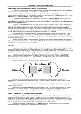 INFORMÁTICA PARA CONCURSOS PÚBLICOS                                             65

SERVIDORES (SISTEMAS QUE MANTÊM A REDE FUNCIONANDO)
         A Internet é a maior rede de computadores do mundo (por sinal, todos já sabem disso), e nos oferece vários
serviços para que tiremos proveito de seu uso. Mas o que são “serviços”?
        Imagine uma loja que oferece um serviço de entrega em domicílio. Esta loja dispõe de um, ou mais,
funcionário para realizar este serviço, entregando a mercadoria na casa do cliente. A loja oferece o serviço, o cliente
usa o serviço e o funcionário realiza o serviço. É simples, não?
         E na Internet, imagine um provedor (empresa que “dá” acesso à Rede) que oferece, além do serviço de
acesso (que está inerente à sua função como empresa), oferece o serviço de E-mail, atribuindo ao usuário uma caixa
postal para envio e recebimento de mensagens eletrônicas. Já temos, para fins de comparação, quem oferece e quem
usa, mas quem realiza o serviço?
         A resposta é: Um Servidor. Servidor é o nome dado a um computador que “serve” a outros computadores,
que “trabalha” realizando serviços em tempo integral (normalmente), que está inteira ou parcialmente dedicado à
realização de uma determinada tarefa (manter aquele dado serviço funcionando). Neste computador está sendo
executada uma aplicação servidora, ou seja, um programa que tem por função “realizar” as tarefas solicitadas pelos
computadores dos usuários. Na maioria das vezes, o servidor nem dispões de teclado ou monitor para acesso ao seu
console, está simplesmente funcionando sem a presença de um usuário em frente a ele.
         Uma empresa pode ter diversos servidores: um somente para e-mail interno, outro somente para e-mail
externo, outro para manter os sites acessíveis, outro servidor para manter arquivos disponíveis para cópia, outro
ainda para possibilitar o “bate-papo” em tempo real. Em suma, para cada serviço que uma rede oferece, podemos ter
um servidor dedicado a ele.
         Todos os servidores têm seu endereço próprio, assim como cada computador ligado à Rede. Esse endereço é
dado por um conjunto de 4 números, e é chamado de endereço IP, convencionado a partir das regras que formam o
Protocolo TCP/IP, usado na Internet (veremos adiante).


CLIENTES
         Programas “clientes” são aqueles que solicitam algo aos servidores (leia-se aqui como os computadores que
possuem as aplicações servidoras). Tomemos um exemplo: para que o serviço de Correio Eletrônico seja
perfeitamente realizado, deve haver uma aplicação servidora funcionando corretamente, e os usuários devem ter uma
aplicação cliente que sirva para solicitar o serviço e entender a resposta proveniente do servidor.
          Quando um e-mail é recebido, ele não chega diretamente ao nosso computador, ou ao nosso programa
cliente. Qualquer mensagem que recebemos fica, até que as solicitemos, no servidor. Quando enviamos uma
mensagem, ela fica em nossa máquina até o momento em que requisitamos seu envio (que também passa pela
“autorização” do servidor).
        Esta comunicação funciona mais ou menos como descrita abaixo:


                                                  Servidores


        Cliente                                                                                    Cliente



         As linhas curvas identificam processos que são executados com nossa requisição, ou seja, envio e
recebimento de mensagens de/para nosso computador. A comunicação entre servidores acontece alheia à nossa
vontade.
       Os Servidores só se comunicam entre si e com os clientes porque conseguem identificar o endereço IP
(novamente) de cada um.
        Resumindo, a Internet é uma grande rede Cliente-Servidor, onde a comunicação é requisitada por clientes
(programas que os usuários utilizam) e mantida/realizada por aplicações servidoras, dedicadas ao objetivo de
completá-la. Isso funciona para qualquer serviço, não somente para o serviço de Correio Eletrônico.


TCP/IP – PROTOCOLO DE COMUNICAÇÃO DA INTERNET
         Já imaginou se um Árabe, viajando ao Brasil, se depara com a mulher mais linda do mundo, que, sem que ele
soubesse, acabara de chegar de sua terra natal, a Moldávia (Onde fica a Moldávia?). Na tentativa de iniciar uma
conversa com ela, ele esquece que não fala uma palavra de português (pois imagina que ela é brasileira). O que ele
fez? Qual é, caro leitor, o mais provável desfecho para a cena, sabendo-se que eles se conheceram e casaram? Vale
salientar que eles conheciam apenas uma língua estrangeira além das línguas próprias.
         Se você respondeu que eles conversaram em Inglês, está certo, ou pelo menos, mais próximo do que
poderia ter acontecido. Pois o inglês é, atualmente, a língua “universal”.
 