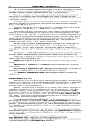 66                                   INFORMÁTICA PARA CONCURSOS PÚBLICOS

         OK! Esta pequena estória serve para ilustrar o funcionamento de uma rede de computadores, que, apesar de
diferenças enormes entre seus participantes (computadores com diferentes sistemas operacionais, línguas,
velocidades, capacidades de memória) conseguem se comunicar entre si com extrema perfeição.
       Toda rede de computadores tem sua comunicação dependente de um protocolo, ou de vários. Protocolo é o
nome dado a um conjunto de regras que os computadores devem seguir para que a comunicação entre eles
permaneça estável e funcional. Resumindo, computadores diferentes, numa mesma rede, só se entendem se falarem
a mesma língua (o protocolo).
        Para a Internet, foi criado um protocolo chamado TCP/IP (Transmission Control Protocol / Internet Protocol)
que tem como característica principal o fato de que cada computador ligado à Rede deve possuir um endereço,
chamado endereço IP, distinto dos outros.
       O Endereço IP é formado por 4 números, que variam de 0 a 255, separados por pontos, como no exemplo:
203.12.3.124 ou em 2.255.255.0 ou até 17.15.1.203. Acho que já deu pra entender.
        Dois computadores não podem ter, ao mesmo tempo, o mesmo endereço IP, isso acarretaria problemas no
recebimento de qualquer tipo de informações. Para certificar-se que não haverá dois computadores com o mesmo
endereço IP na Internet – que é muito vasta – foi desenvolvido um sistema de atribuição automática desse endereço.
        Quando um computador se conecta na Internet, através de um provedor, este recebe o endereço IP de um
servidor localizado na empresa que provê seu acesso. Este servidor não vai atribuir aquele endereço IP a nenhum
outro computador que se conectar enquanto este ainda permanecer on-line. Após a saída (desconexão) do
computador, o endereço IP poderá ser atribuído a qualquer outro computador.
         Nas redes internas, em empresas, normalmente os endereços IP são fixos, ou seja, cada máquina já traz
consigo seu endereço, cabe ao administrador da rede projeta-la para evitar conflitos com outras máquinas.
         O protocolo TCP/IP não é apenas um protocolo, é um conjunto deles, para que as diversas “faces” da
comunicação entre computadores sejam realizadas, podemos citar alguns dos protocolos que formam esta complexa
“língua”:
        TCP (Protocolo de Controle de Transmissão): Protocolo responsável pelo “empacotamento” dos dados na
origem para possibilitar sua transmissão e pelo “desempacotamento” dos dados no local de chegada dos dados.
        IP (Protocolo da Internet): Responsável pelo endereçamento dos locais (estações) da rede (os números IP
que cada um deles possui enquanto estão na rede).
         POP (Protocolo de Agência de Correio): Responsável pelo recebimento das mensagens de Correio
Eletrônico.
        SMTP (Protocolo de Transferência de Correio Simples): Responsável pelo Envio das mensagens de
Correio Eletrônico.
          HTTP (Protocolo de Transferência de Hiper Texto): Responsável pela transferência de Hiper Texto, que
possibilita a leitura das páginas da Internet pelos nossos Browsers (programas navegadores).
        FTP (Protocolo de Transferência de Arquivos): Responsável pela Transferência de arquivos pelas
estações da rede.


NOMENCLATURAS DA REDE (URL)
        No nosso imenso mundo “real”, dispomos de várias informações para localização física, identificação pessoal,
entre outros... E no “mundo virtual”, como achar informações sem ter que recorrer aos endereços IP, que denotariam
um esforço sobre-humano para decorar alguns? Como elas estão dispostas, organizadas já que se localizam,
fisicamente, gravadas em computadores pelo mundo?
         A internet é um conjunto imenso de informações textuais, auditivas, visuais e interativas, armazenadas em
computadores, interligadas entre si. Uma informação, qualquer que seja o seu tipo (endereço de e-mail, website,
servidor de FTP, newsgroups – termos que conheceremos a seguir), pode ser encontrada através de uma URL
(Uniform Resource Locator). Uma (ou um) URL é um endereço que aponta para um determinado recurso, seja uma
imagem, um computador, um usuário, uma página de notícias, etc. Assim como Avenida João Freire, 123 – Apt.
1201 – Recife – PE pode nos apontar a localização de alguma informação dentro de um escopo físico, a URL é
suficiente para nos orientar dentro da Internet por completo.
         Exemplo: joaoantonio@informatica.hotlink.com.br é uma URL que localiza uma caixa de correio
eletrônico para onde podem ser enviadas mensagens. Já http://www.macromedia.com.br é uma URL que aponta
para o website da Macromedia (empresa americana especializada em programas para a Web). Todos os endereços
usados para a comunicação na Internet são chamados de URL. Uma URL está diretamente associada a um endereço
IP, ou seja, qualquer endereço da Internet (URL) é, na verdade, uma forma mais amigável de achar um computador
xxx.xxx.xxx.xxx qualquer.
        O principal componente de qualquer URL é o que chamamos de domínio (domain), que identifica o tipo da
empresa/pessoa a que pertence esta URL. Vamos tomar como exemplo, o domínio telelista.com.br que identifica um
endereço brasileiro (.br), comercial (.com), cujo nome é telelista. Isso não significa que a empresa proprietária do
domínio se chama Telelista.
         Baseando-se neste domínio, pode haver muita coisa, como Sites (seria, por exemplo,
http://www.telelista.com.br), endereços de E-mail para os usuários da empresa, como em
diretor@telelista.com.br, jdarruda@telelista.com.br, contato@telelista.com.br, entre outros, servidores para
FTP (transferência de arquivos) como ftp.telelista.com.br, e muito mais.
 
