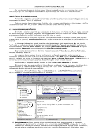 INFORMÁTICA PARA CONCURSOS PÚBLICOS                                            67

        Por padrão, os endereços de domínios e suas URLs derivadas são escritos em minúsculas (para evitar
confusões). O que não exclui a possibilidade de haver algum endereço com uma ou mais letras maiúsculas.


SERVIÇOS QUE A INTERNET OFERECE
       A Internet é um paraíso que nos oferece facilidades e mordomias antes imaginadas somente pela cabeça dos
magos da ficção científica escrita ou audiovisual.
        Podemos destacar alguns dos serviços, oferecidos pelas empresas especializadas em Internet, para o perfeito
uso da Grande Rede. Entre eles, o “xodó”, e filho mais velho é o correio eletrônico (E-mail).


A) E-MAIL (CORREIO ELETRÔNICO)
         O E-mail é o sistema que permite que cada usuário da Rede possua uma “caixa-postal”, um espaço reservado
em algum computador para receber mensagens eletrônicas enviadas por outros usuários que também possuem suas
próprias caixas. Cada caixa postal é localizada por uma URL única no mundo.
         O formato da URL da caixa postal segue uma convenção determinada há muito (na verdade, bem próximo à
própria criação da Internet): usuário@domínio define a sintaxe de uma URL de caixa postal de correio eletrônico na
Internet.
         O símbolo @ (chamado de “arroba” no Brasil), tem seu verdadeiro nome americano de “at” que significa
“em”, então na verdade, o endereço de qualquer correio eletrônico significa “usuário em domínio” ou, traduzindo
menos literalmente, “usuário nesse domínio”. Por exemplo: joaoantonio@informatica.hotlink.com.br significa
que sou o usuário joaoantonio pertencente ao domínio informatica.hotlink.com.br.
        Os programas clientes de Correio Eletrônico mais conhecidos são: Outlook Express, Internet Mail, Eudora,
Netscape Messenger, Notes, etc.
          Um programa cliente qualquer deve ser perfeitamente configurado para poder receber e enviar as
mensagens. Devemos indicar-lhe a URL ou o IP dos servidores POP e SMTP. POP significa Post Office Protocol e
identifica o servidor que recebe as mensagens que nos enviam. SMTP, ou Simple Mail Transfer Protocol identifica o
servidor que envia nossas mensagens para fora. Essas informações variam em cada provedor.
        No nosso caso, o programa que será utilizado no curso é o OUTLOOK EXPRESS, da Microsoft.
        É importante saber que para se utilizar o Outlook Express para buscar e enviar mensagens eletrônicas, deve-
se primeiro dispor de uma caixa postal em algum provedor, sem a caixa postal, o Outlook não poderá enviar
mensagens e também não terá de onde recebê-las.
      Para acessar o Microsoft Outlook, clique no botão INICIAR, vá à opção PROGRAMAS e acione o ícone
OUTLOOK EXPRESS. Conheça alguns componentes do programa:




                                                                    2
                           1


                                                                        3


                             4




    1) Painel das pastas: Possui algumas pastas (compartimentos) onde podemos guardar as mensagens
       recebidas, caso queiramos criar uma pasta, como por exemplo, a pasta AMIGOS, para guardar os e-mails
       recebidos por pessoas mais próximas, basta acionar ARQUIVO / NOVA PASTA. Algumas pastas são especiais,
       como a caixa de entrada que guarda os e-mails recém recebidos. Explicações mais detalhadas a seguir.
 