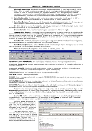 68                                   INFORMÁTICA PARA CONCURSOS PÚBLICOS

     2) Painel das mensagens: Mostra uma listagem das mensagens presentes na pasta selecionada (no caso da
        foto, a Caixa de Entrada possui seis mensagens). Quando a mensagem está selecionada, seu conteúdo
        aparece no painel do conteúdo. Quando uma mensagem apresenta um CLIP (ícone) significa que esta
        mensagem trouxe um arquivo anexado (atachado). No caso das mensagens da foto, além das mensagens
        propriamente ditas, recebi arquivos, que posso desanexar e abrir normalmente em algum aplicativo.
     3) Painel do Conteúdo: Mostra o conteúdo escrito na mensagem selecionada. O botão grande do CLIP na
        extremidade superior direita serve para ver os arquivos anexos, ou mesmo, desanexá-los.
     4) Painel dos Contatos: Apresenta uma lista das pessoas que estão cadastradas no seu livro de endereços (um
        banco de dados que contém as informações das pessoas com quem você troca mensagens)
         O Outlook Express apresenta algumas pastas especiais, que o acompanham desde a instalação (outras podem
ser criadas com o decorrer do uso). Essas pastas especiais são:
        Caixa de Entrada: Nesta pasta ficam as mensagens que recebemos. Inbox em inglês.
        Caixa de Saída (Outbox): Quando escrevemos novas mensagens, e clicamos em Enviar, as mensagens não
são imediatamente enviadas ao provedor, elas ficam guardadas na Caixa de Saída até que eu mande definitivamente
enviá-las. Isso é um recurso muito útil, pois podemos escrever várias mensagens, para vários destinatários diferentes
enquanto nosso micro estiver desligado da INTERNET, depois é só conectá-lo à rede e enviar todas as mensagens
(economia de dinheiro, pela conta telefônica).
        Itens Enviados (Sent): Guarda cópias das mensagens que já foram definitivamente enviadas, isso garante
que tenhamos uma cópia de tudo o que mandamos, para conferência posterior.
         Itens Excluídos (Trash): é a famosa LIXEIRA. Quando tentamos apagar alguma mensagem, esta vai para a
lixeira do programa, e de lá poderá ser expurgada definitivamente.
        A barra de ferramentas do programa é muito simples de entender, vamos a ela:




NOVO MEMO (NOVA MENSAGEM): Abre a janela para criação de uma nova mensagem e posterior envio.
RESPONDER AO REMETENTE: Clique neste botão caso queira responder ao Remetente da mensagem selecionada no
painel das mensagens.
RESPONDER A TODOS: Clique neste botão para responder a todas as pessoas que receberam a mensagem a ser
respondida (caso o remetente a tenha mandado para mais alguém além de você)
ENCAMINHAR: Reenvia uma mensagem de correio para um outro destinatário
IMPRIMIR: Imprime a mensagem selecionada
EXCLUIR: Envia a mensagem selecionada para a pasta ITENS EXCLUÍDOS. Caso a pasta já seja esta, a mensagem é
apagada definitivamente.
ENVIAR/RECEBER: Envia todas as mensagens que estiverem na Caixa de Saída e solicita o recebimento de todas as
mensagens que estiverem na caixa postal no servidor.
ENDEREÇOS: Apresenta uma listagem dos endereços que estão cadastrados no seu Livro de Endereços (um pequeno
programa que guarda num banco de dados os seus amigos organizadamente)
         Para enviar uma mensagem para alguém que não esteja em sua lista de contatos, execute um clique no botão
NOVO MEMO, na tela principal do Outlook. Caso o destinatário da mensagem esteja em sua lista de contatos, basta
acionar um duplo clique no nome correspondente na listagem, de qualquer maneira, a tela apresentada será como na
figura da página anterior.
        O campo DE: mostra a conta de correio que você está usando para enviar (o outlook pode gerenciar várias
contas de correio). Digite o endereço eletrônico do destinatário no campo PARA: Se quiser que outra(s) pessoa(s)
receba(m) a mesma mensagem, escreva seu(s) endereço(s) no campo CC:.
         No campo ASSUNTO: informe, de
maneira breve, sobre o que a mensagem se
trata, e, por fim, no grande campo branco,
digite o corpo de sua mensagem. Regras de
etiqueta em cartas comerciais / formais são
perfeitamente aceitas no mundo Virtual!
        Caso deseje enviar um arquivo
anexado à mensagem de correio, Clique no
botão ANEXAR (o botão do Clip, na barra de
ferramentas). Os arquivos anexados fazem o
e-mail ser enviado e recebido mais
lentamente, devido ao “peso” em bytes do
arquivo, portanto avalie bem se o arquivo
 