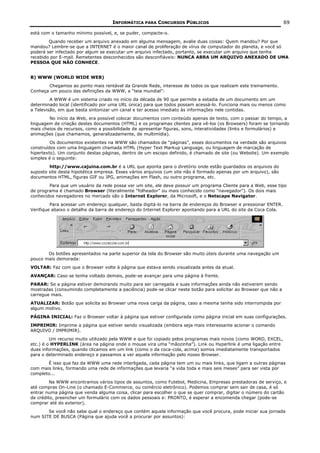 INFORMÁTICA PARA CONCURSOS PÚBLICOS                                            69

está com o tamanho mínimo possível, e, se puder, compacte-o.
        Quando receber um arquivo anexado em alguma mensagem, avalie duas coisas: Quem mandou? Por que
mandou? Lembre-se que a INTERNET é o maior canal de proliferação de vírus de computador do planeta, e você só
poderá ser infectado por algum se executar um arquivo infectado, portanto, se executar um arquivo que tenha
recebido por E-mail. Remetentes desconhecidos são desconfiáveis: NUNCA ABRA UM ARQUIVO ANEXADO DE UMA
PESSOA QUE NÃO CONHECE.


B) WWW (WORLD WIDE WEB)
       Chegamos ao ponto mais rentável da Grande Rede, interesse de todos os que realizam este treinamento.
Conheça um pouco das definições da WWW, a “teia mundial”:
         A WWW é um sistema criado no início da década de 90 que permite a estadia de um documento em um
determinado local (identificado por uma URL única) para que todos possam acessá-lo. Funciona mais ou menos como
a Televisão, em que basta sintonizar um canal e ter acesso imediato às informações nele contidas.
        No início da Web, era possível colocar documentos com conteúdo apenas de texto, com o passar do tempo, a
linguagem de criação destes documentos (HTML) e os programas clientes para vê-los (os Browsers) foram se tornando
mais cheios de recursos, como a possibilidade de apresentar figuras, sons, interatividades (links e formulários) e
animações (que chamamos, generalizadamente, de multimídia).
         Os documentos existentes na WWW são chamados de “páginas”, esses documentos na verdade são arquivos
construídos com uma linguagem chamada HTML (Hyper Text Markup Language, ou linguagem de marcação de
hipertexto). Um conjunto destas páginas, dentro de um escopo definido, é chamado de site (ou Website). Um exemplo
simples é o seguinte:
        http://www.cajuina.com.br é a URL que aponta para o diretório onde estão guardados os arquivos do
suposto site desta hipotética empresa. Esses vários arquivos (um site não é formado apenas por um arquivo), são
documentos HTML, figuras GIF ou JPG, animações em Flash, ou outro programa, etc.
        Para que um usuário da rede possa ver um site, ele deve possuir um programa Cliente para a Web, esse tipo
de programa é chamado Browser (literalmente “folheador” ou mais conhecido como “navegador”). Os dois mais
conhecidos navegadores no mercado são o Internet Explorer, da Microsoft, e o Netscape Navigator.
         Para acessar um endereço qualquer, basta digitá-lo na barra de endereços do Browser e pressionar ENTER.
Verifique abaixo o detalhe da barra de endereço do Internet Explorer apontando para a URL do site da Coca Cola.




       Os botões apresentados na parte superior da tela do Browser são muito úteis durante uma navegação um
pouco mais demorada:
VOLTAR: Faz com que o Browser volte à página que estava sendo visualizada antes da atual.
AVANÇAR: Caso se tenha voltado demais, pode-se avançar para uma página à frente.
PARAR: Se a página estiver demorando muito para ser carregada e suas informações ainda não estiverem sendo
mostradas (consumindo completamente a paciência) pode-se clicar neste botão para solicitar ao Browser que não a
carregue mais.
ATUALIZAR: Botão que solicita ao Browser uma nova carga da página, caso a mesma tenha sido interrompida por
algum motivo.
PÁGINA INICIAL: Faz o Browser voltar à página que estiver configurada como página inicial em suas configurações.
IMPRIMIR: Imprime a página que estiver sendo visualizada (embora seja mais interessante acionar o comando
ARQUIVO / IMPRIMIR).
         Um recurso muito utilizado pela WWW e que foi copiado pelos programas mais novos (como WORD, EXCEL,
etc.) é o HYPERLINK (área na página onde o mouse vira uma “mãozinha”). Link ou Hyperlink é uma ligação entre
duas informações, quando clicamos em um link (como o da coca-cola, acima) somos imediatamente transportados
para o determinado endereço e passamos a ver aquela informação pelo nosso Browser.
       É isso que faz da WWW uma rede interligada, cada página tem um ou mais links, que ligam a outras páginas
com mais links, formando uma rede de informações que levaria “a vida toda e mais seis meses” para ser vista por
completo...
         Na WWW encontramos vários tipos de assuntos, como Futebol, Medicina, Empresas prestadoras de serviço, e
até compras On-Line (o chamado E-Commerce, ou comércio eletrônico). Podemos comprar sem sair de casa, é só
entrar numa página que venda alguma coisa, clicar para escolher o que se quer comprar, digitar o número do cartão
de crédito, preencher um formulário com os dados pessoais e: PRONTO, é esperar a encomenda chegar (pode-se
comprar até do exterior).
       Se você não sabe qual o endereço que contém aquela informação que você procura, pode iniciar sua jornada
num SITE DE BUSCA (Página que ajuda você a procurar por assuntos):
 