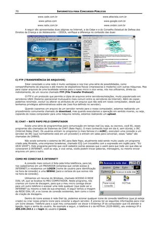 70                                   INFORMÁTICA PARA CONCURSOS PÚBLICOS

                    www.cade.com.br                                            www.altavista.com.br
                     www.yahoo.com                                              www.google.com.br
                    www.radix.com.br                                             www.ondeir.com.br
         A seguir são apresentadas duas páginas na Internet, a da Celpe e a do Conselho Estadual de Defesa dos
Direitos da Criança e do Adolescente – CEDCA, verifique a diferença no conteúdo das duas:




C) FTP (TRANSFERÊNCIA DE ARQUIVOS)
         Estar conectado a uma rede é muito vantajoso e nos traz uma série de possibilidades, como
compartilhamento de arquivos e até mesmo de dispositivos físicos (impressoras e modems) com outras máquinas. Mas
para copiar arquivos de uma localidade remota para o nosso micro e vice versa, nós nos utilizamos, direta ou
indiretamente, de um recurso chamado FTP (File Transfer Protocol).
         O FTP é um protocolo que permite a cópia de arquivos entre servidores/estações, muito popularizado em
servidores UNIX (Sistema operacional mutiusuário mais comum entre os servidores da Internet). Além de copiar,
podemos renomear, excluir ou alterar os atributos de um arquivo que não está em nosso computador, desde que
tenhamos privilégios administrativos sobre ele (isso fica definido no servidor).
        Quando copiamos um arquivo de um servidor remoto para o nosso computador, estamos realizando um
procedimento comumente chamado de download, mas quando executamos a operação em sentido inverso, ou seja,
copiando do nosso computador para uma máquina remota, estamos realizando um upload.


D) CHAT – BATE PAPO PELO COMPUTADOR
         Existe uma série de programinhas para comunicação em tempo real (ou seja, eu escrevo, você lê), esses
programas são chamados de Sistemas de CHAT (Bate Papo). O mais conhecido hoje em dia é, sem dúvida, o IRC
(Internet Relay Chat). Os usuários entram no programa (o mais famoso é o mIRC), executam uma conexão a um
servidor de IRC (que normalmente está em um provedor) e entram em salas para conversar, essas “salas” são
chamadas de CANAIS.
        Não existe somente o sistema de IRC para Bate Papo, atualmente está sendo muito usado um programa
criado pela Mirabilis, uma empresa Israelense, chamado ICQ (um trocadilho com a expressão em inglês para: “EU
VEJO VOCÊ”). Este programa permite que você cadastre outras pessoas que o usem para que toda vez que elas se
conectarem à INTERNET, você as veja, e vice versa, vocês podem trocar palavras, mensagens, ou mesmo enviar
arquivos um para o outro.


COMO ME CONECTAR À INTERNET?
        A conexão mais comum é feita pela linha telefônica, para tal,
nos cadastramos em um PROVEDOR (empresa que vende acesso à
INTERNET) e recebemos um LOGIN (nome de usuário para identificação
na hora da conexão) e uma SENHA (para a certeza de que somos nós
na hora da conexão).
         Utilizamos um recurso do Windows, chamado ACESSO À REDE
DIAL UP, que se localiza no MEU COMPUTADOR. Neste programa, nós
criamos um ícone de discagem, para que o meu micro consiga discar
para um outro telefone e acessar uma rede qualquer (que pode ser a
INTERNET ou mesmo a rede da sua empresa). A seguir temos a imagem
da REDE DIAL UP, e os ícones de conexão existentes, bem como o ícone
de criação de discagens.
         Dentro do ícone acesso à rede Dial Up, podemos acionar qualquer ícone de conexão telefônica (que já esteja
criado) ou criar nosso próprio ícone para conectar a algum servidor. É preciso ter as seguintes informações para criar
um ícone desses: Telefone para o qual meu computador vai discar e Endereço IP do computador que irá atender a
ligação, login e senha do usuário. No exemplo a seguir, o telefone é o da HOTlink (3229-8000), seu endereço IP é
200.249.243.1 e o login do usuário é joaoa.
 