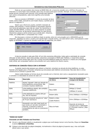 INFORMÁTICA PARA CONCURSOS PÚBLICOS                                          71

         Pode-se ver que existem dois ícones na REDE DIAL UP, o ícone de conexão com a HOTlink (Provedor de
Internet) e o ícone Fazer nova Conexão, para criar um outro ícone para conexão. Atenção, os ícones presentes nesta
janela servem somente para executar uma conexão pelo telefone
com outros computadores, cada ícone significa uma conexão
diferente.
          Para se conectar à INTERNET, o ícone do provedor já deve
existir, basta então, executá-lo (com duplo clique), a janela que se
abrirá é a seguinte
                                                                                    *********
        Notem que o Nome do usuário, também chamado de
LOGIN, está presente, a senha também é requisitada (aparece
com forma de asteriscos, para não ser vista). Se marcarmos a
opção SALVAR SENHA, a senha já vai estar presente na janela
quando a abrirmos, se ela estiver desmarcada (no caso acima)
deveremos colocar a senha sempre que a janela abrir. Clicamos,
então, em CONECTAR e o computador faz o resto:
        Ele disca para o número do telefone citado na janela, entra em comunicação com o SERVIDOR que irá
responder, identifica-se como o usuário com aquele login e aquela senha, e se tudo estiver certo, você passará a estar
ligado na INTERNET. A janela de conexão muda para as seguintes, em ordem:




          A tela da conexão à rede pelo DIAL UP em três momentos diferentes, todos após a solicitação de conexão
efetuada na tela anterior. Após estas janelas, estaremos conectados à REDE pelo Telefone, e nossa linha estará
ocupada para quem tentar ligar para nós. O preço da tarifa telefônica gasta em internet é o mesmo de uma ligação
local, afinal, seu computador está se comunicando com outro telefone em Recife mesmo.


SISTEMAS DE CONEXÃO FÍSICA COM A INTERNET
        A grande maioria das pessoas que utilizam a Internet, conectam-se através da linha telefônica, ou seja,
fazendo uma ligação para o Provedor (empresa que dá acesso) pelo telefone convencional. Mas esta não é a única
maneira de se conectar à grande rede.
        Abaixo estão listadas as formas atuais de conexão com a Internet, bem como o equipamento necessário para
a conexão e a velocidade de acesso de cada um:

                                                             Equipamento necessário      Taxa de transferência
Sistema             Descrição
                                                             no micro                    (Largura de Banda)

Telefone            Acesso “discado” (dial-up) através da
                    linha telefônica convencional. São       Modem                       56Kbps
                    contados impulsos telefônicos.

ISDN                Linha telefônica digital, são contados                               64Kbps (1 Canal)
                    impulsos telefônicos.                    Placa ISDN
                                                                                         128Kbps (2 canais)

ADSL                Linha dedicada ao usuário 24h por
                                                             Modem ADSL                  Entre 256Kbps e 1024Kbps
                    dia, não há impulsos

Cabo                Internet acessando através do “cabo”     Modem a Cabo
                    da TV por assinatura                                                 Entre 256Kbps e 1024Kbps
                                                             (Cable Modem)

LAN                 Acessando uma LAN (rede local) em
                                                                                         Depende da banda de
                    que exista um servidor conectado à
                                                                                         conexão entre o SERVIDOR
                    Internet, é possível a todos os          Placa de Rede
                                                                                         e o Provedor externo. (Máx.
                    computadores da rede se conectarem
                                                                                         5Mbps)
                    também.




“MODO DE FAZER”
Gravando um Site Visitado nos Favoritos:
1) Já com o seu Browser aberto e visualizando a página que você deseja marcar como favorita, Clique em Favoritos
   e acione Adicionar a favoritos.
2) Coloque uma descrição da página desejada, normalmente o título da página já aparece aqui, mas você pode
   alterar para o que quiser.
 