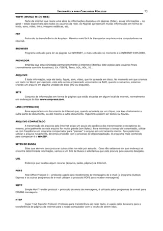 INFORMÁTICA PARA CONCURSOS PÚBLICOS                                            73

WWW (WORLD WIDE WEB)
         Parte da internet que reúne uma série de informações dispostas em páginas (Sites), essas informações – no
geral – estão disponíveis para todos os usuários da rede. As Páginas apresentam muitas informações em forma de
texto, sons, vídeo, links, imagens estáticas, etc.


FTP
         Protocolo de transferência de Arquivos. Maneira mais fácil de transportar arquivos entre computadores na
internet.


BROWSER
        Programa utilizado para ler as páginas na INTERNET, o mais utilizado no momento é o INTERNET EXPLORER.


PROVEDOR
       Empresa que está conectada permanentemente à Internet e distribui este acesso para usuários finais
(normalmente com fins lucrativos). Ex. FISEPE, Terra, UOL, AOL, IG...


ARQUIVO
        É toda informação, seja ela texto, figura, som, vídeo, que for gravada em disco. No momento em que criamos
um texto no Word, por exemplo, este está sendo armazenado unicamente na RAM, quando o salvamos, estamos
criando um arquivo em alguma unidade de disco (HD ou disquete).


SITE
       Conjunto de informações em forma de páginas que estão situadas em algum local da internet, normalmente
em endereços do tipo www.empresa.com.


LINK (HYPERLINK)
        Área especial em um documento de internet que, quando acionada por um clique, nos leva diretamente a
outra parte do documento, ou até mesmo a outro documento. Hyperlinks podem ser textos ou figuras.


ARQUIVO COMPACTADO
          A transmissão de arquivos pela Internet exige um pouco de paciência dos transmissores e receptores do
mesmo, principalmente se este arquivo for muito grande (em Bytes). Para minimizar o tempo de transmissão, utiliza-
se com freqüência um programa compactador para “prensar” o arquivo em um tamanho menor. Para podermos
utilizar o arquivo novamente, devemos proceder com o processo de descompactação. O programa mais conhecido
para compactar é o WinZIP.


SITES DE BUSCA
        Sites que servem para procurar outros sites na rede por assunto. Caso não saibamos em que endereço se
encontra determinada informação, vamos a um Site de Busca e solicitamos que este procure pelo assunto desejado.


URL
        Endereço que localiza algum recurso (arquivo, pasta, página) na Internet.


POP3
        Post Office Protocol 3 – protocolo usado para recebimento de mensagens de e-mail (o programa Outlook
Express e os outros programas de e-mail utilizam o protocolo POP3 para receber mensagens)


SMTP
       Simple Mail Transfer protocol – protocolo de envio de mensagens, é utilizado pelos programas de e-mail para
ENVIAR mensagens.


HTTP
         Hyper Text Transfer Protocol: Protocolo para transferência de hiper texto, é usado pelos browsers para a
transferência de páginas da internet para o nosso computador com o intuito de serem lidas.
 