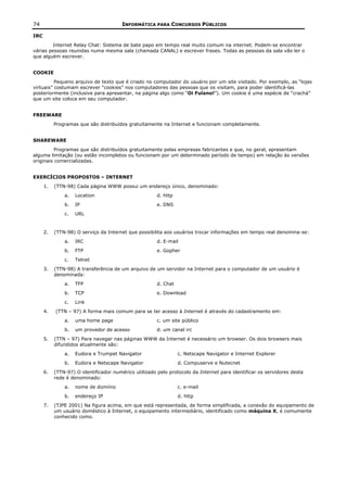 74                                      INFORMÁTICA PARA CONCURSOS PÚBLICOS

IRC
        Internet Relay Chat: Sistema de bate papo em tempo real muito comum na internet. Podem-se encontrar
várias pessoas reunidas numa mesma sala (chamada CANAL) e escrever frases. Todas as pessoas da sala vão ler o
que alguém escrever.


COOKIE
          Pequeno arquivo de texto que é criado no computador do usuário por um site visitado. Por exemplo, as “lojas
virtuais” costumam escrever “cookies” nos computadores das pessoas que os visitam, para poder identificá-las
posteriormente (inclusive para apresentar, na página algo como “Oi Fulano!”). Um cookie é uma espécie de “crachá”
que um site coloca em seu computador.


FREEWARE
           Programas que são distribuídos gratuitamente na Internet e funcionam completamente.


SHAREWARE
          Programas que são distribuídos gratuitamente pelas empresas fabricantes e que, no geral, apresentam
alguma limitação (ou estão incompletos ou funcionam por um determinado período de tempo) em relação às versões
originais comercializadas.


EXERCÍCIOS PROPOSTOS – INTERNET
      1.   (TTN-98) Cada página WWW possui um endereço único, denominado:
               a.   Location                           d. http
               b.   IP                                 e. DNS
               c.   URL


      2.   (TTN-98) O serviço da Internet que possibilita aos usuários trocar informações em tempo real denomina-se:
               a.   IRC                                d. E-mail
               b.   FTP                                e. Gopher
               c.   Telnet
      3.   (TTN-98) A transferência de um arquivo de um servidor na Internet para o computador de um usuário é
           denominada:
               a.   TFP                                d. Chat
               b.   TCP                                e. Download
               c.   Link
      4.   (TTN – 97) A forma mais comum para se ter acesso à Internet é através do cadastramento em:
               a.   uma home page                      c. um site público
               b.   um provedor de acesso              d. um canal irc
      5.   (TTN – 97) Para navegar nas páginas WWW da Internet é necessário um browser. Os dois browsers mais
           difundidos atualmente são:
               a.   Eudora e Trumpet Navigator                   c. Netscape Navigator e Internet Explorer
               b.   Eudora e Netscape Navigator                  d. Compuserve e Nutecnet
      6.   (TTN-97) O identificador numérico utilizado pelo protocolo da Internet para identificar os servidores desta
           rede é denominado:
               a.   nome de domínio                              c. e-mail
               b.   endereço IP                                  d. http
      7.   (TJPE 2001) Na figura acima, em que está representada, de forma simplificada, a conexão do equipamento de
           um usuário doméstico à Internet, o equipamento intermediário, identificado como máquina X, é comumente
           conhecido como.
 